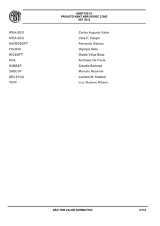 ABNT/CB-21 
PROJETO ABNT NBR ISO/IEC 27002 
SET 2013 
NÃO TEM VALOR NORMATIVO 2/110 
IPEA-SEG 
Carlos Augusto Valim 
IPEA-SEG 
Vera P. Harger 
MICROSOFT 
Fernando Gebara 
PROXIS 
Olympio Neto 
RIOSOFT 
Gisele Villas Bôas 
RSA 
Anchises De Paula 
SABESP 
Claudio Barbosa 
SABESP 
Marcelo Rezende 
SEC4YOU 
Luciano M. Kadoya 
TIVIT 
Luiz Gustavo Ribeiro  