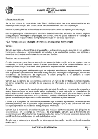 ABNT/CB-21 
PROJETO ABNT NBR ISO/IEC 27002 
SET 2013 
NÃO TEM VALOR NORMATIVO 20/11 
0 
Informações adicionais 
Se os funcionários e fornecedores não forem conscientizados das suas responsabilidades em segurança da informação, eles podem causar danos consideráveis para uma organização. 
Pessoal motivado pode ser mais confiável e causar menos incidentes de segurança da informação. 
Uma má gestão pode fazer com que o pessoal se sinta desvalorizado, resultando em impacto negativo na segurança da informação da organização. Por exemplo, uma má gestão pode levar a segurança da informação a ser negligenciada ou a um potencial mau uso dos ativos da organização. 
7.2.2 
Conscientização, educação e treinamento em segurança da informação 
Controle 
Convém que todos os funcionários da organização e, onde pertinente, partes externas devem recebam treinamento, educação e conscientização apropriados, e as atualizações regulares das políticas e procedimentos organizacionais relevantes para as suas funções. 
Diretrizes para implementação 
Convém que um programa de conscientização em segurança da informação tenha por objetivo tornar os funcionários e, onde relevante, partes externas, conscientes das suas responsabilidades para a segurança da informação e os meios pelos quais essas responsabilidades são realizadas. 
Convém que um programa de conscientização em segurança da informação seja estabelecido alinhado com as políticas e procedimentos relevantes de segurança da informação da organização, levando em consideração as informações da organização a serem protegidas e os controles a serem implementados para proteger a informação. 
Convém que o programa de conscientização considere um número de atividades de conscientização, tais como, campanhas (por exemplo, dia da segurança da informação) e a publicação de boletins ou folhetos. 
Convém que o programa de conscientização seja planejado levando em consideração os papéis a serem desempenhados na organização pelos funcionários e, onde relevante, as expectativas da organização quanto à conscientização das partes externas. Convém que as atividades do programa de conscientização sejam planejadas ao longo do tempo, preferencialmente de forma regular, de tal modo que as atividades sejam repetidas e contemplem novos funcionários e partes externas. 
Convém que o programa de conscientização também seja atualizado regularmente, de modo que ele permaneça alinhado com as políticas e os procedimentos da organização, e seja construídos com base nas lições aprendidas dos incidentes de segurança da informação. 
Convém que o treinamento em conscientização seja realizado conforme requerido pelo programa de conscientização em segurança da informação da organização. Convém que o treinamento em consientização use diferentes formas de apresentação, tais como, treinamento presencial, treinamento a distância, treinamento baseado em web, autodidata e outros. 
Convém que o treinamento e educação em segurança da informação também contemple aspectos gerais, como:  