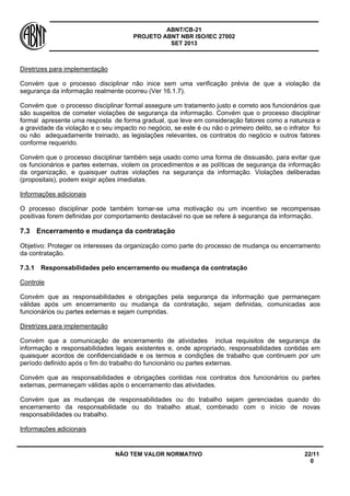 ABNT/CB-21 
PROJETO ABNT NBR ISO/IEC 27002 
SET 2013 
NÃO TEM VALOR NORMATIVO 22/11 
0 
Diretrizes para implementação 
Convém que o processo disciplinar não inice sem uma verificação prévia de que a violação da segurança da informação realmente ocorreu (Ver 16.1.7). 
Convém que o processo disciplinar formal assegure um tratamento justo e correto aos funcionários que são suspeitos de cometer violações de segurança da informação. Convém que o processo disciplinar formal apresente uma resposta de forma gradual, que leve em consideração fatores como a natureza e a gravidade da violação e o seu impacto no negócio, se este é ou não o primeiro delito, se o infrator foi ou não adequadamente treinado, as legislações relevantes, os contratos do negócio e outros fatores conforme requerido. 
Convém que o processo disciplinar também seja usado como uma forma de dissuasão, para evitar que os funcionários e partes externas, violem os procedimentos e as políticas de segurança da informação da organização, e quaisquer outras violações na segurança da informação. Violações deliberadas (propositais), podem exigir ações imediatas. 
Informações adicionais 
O processo disciplinar pode também tornar-se uma motivação ou um incentivo se recompensas positivas forem definidas por comportamento destacável no que se refere à segurança da informação. 
7.3 
Encerramento e mudança da contratação 
Objetivo: Proteger os interesses da organização como parte do processo de mudança ou encerramento da contratação. 
7.3.1 
Responsabilidades pelo encerramento ou mudança da contratação 
Controle 
Convém que as responsabilidades e obrigações pela segurança da informação que permaneçam válidas após um encerramento ou mudança da contratação, sejam definidas, comunicadas aos funcionários ou partes externas e sejam cumpridas. 
Diretrizes para implementação 
Convém que a comunicação de encerramento de atividades inclua requisitos de segurança da informação e responsabilidades legais existentes e, onde apropriado, responsabilidades contidas em quaisquer acordos de confidencialidade e os termos e condições de trabalho que continuem por um período definido após o fim do trabalho do funcionário ou partes externas. 
Convém que as responsabilidades e obrigações contidas nos contratos dos funcionários ou partes externas, permaneçam válidas após o encerramento das atividades. 
Convém que as mudanças de responsabilidades ou do trabalho sejam gerenciadas quando do encerramento da responsabilidade ou do trabalho atual, combinado com o início de novas responsabilidades ou trabalho. 
Informações adicionais  