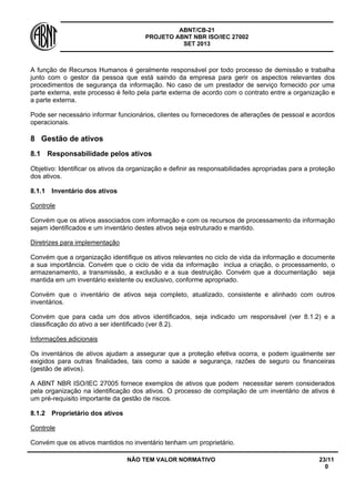 ABNT/CB-21 
PROJETO ABNT NBR ISO/IEC 27002 
SET 2013 
NÃO TEM VALOR NORMATIVO 23/11 
0 
A função de Recursos Humanos é geralmente responsável por todo processo de demissão e trabalha junto com o gestor da pessoa que está saindo da empresa para gerir os aspectos relevantes dos procedimentos de segurança da informação. No caso de um prestador de serviço fornecido por uma parte externa, este processo é feito pela parte externa de acordo com o contrato entre a organização e a parte externa. 
Pode ser necessário informar funcionários, clientes ou fornecedores de alterações de pessoal e acordos operacionais. 
8 
Gestão de ativos 
8.1 
Responsabilidade pelos ativos 
Objetivo: Identificar os ativos da organização e definir as responsabilidades apropriadas para a proteção dos ativos. 
8.1.1 
Inventário dos ativos 
Controle 
Convém que os ativos associados com informação e com os recursos de processamento da informação sejam identificados e um inventário destes ativos seja estruturado e mantido. 
Diretrizes para implementação 
Convém que a organização identifique os ativos relevantes no ciclo de vida da informação e documente a sua importância. Convém que o ciclo de vida da informação inclua a criação, o processamento, o armazenamento, a transmissão, a exclusão e a sua destruição. Convém que a documentação seja mantida em um inventário existente ou exclusivo, conforme apropriado. 
Convém que o inventário de ativos seja completo, atualizado, consistente e alinhado com outros inventários. 
Convém que para cada um dos ativos identificados, seja indicado um responsável (ver 8.1.2) e a classificação do ativo a ser identificado (ver 8.2). 
Informações adicionais 
Os inventários de ativos ajudam a assegurar que a proteção efetiva ocorra, e podem igualmente ser exigidos para outras finalidades, tais como a saúde e segurança, razões de seguro ou financeiras (gestão de ativos). 
A ABNT NBR ISO/IEC 27005 fornece exemplos de ativos que podem necessitar serem considerados pela organização na identificação dos ativos. O processo de compilação de um inventário de ativos é um pré-requisito importante da gestão de riscos. 
8.1.2 
Proprietário dos ativos 
Controle 
Convém que os ativos mantidos no inventário tenham um proprietário.  