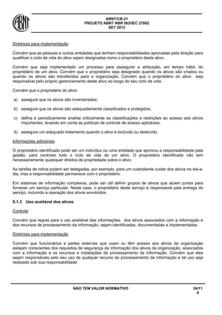 ABNT/CB-21 
PROJETO ABNT NBR ISO/IEC 27002 
SET 2013 
NÃO TEM VALOR NORMATIVO 24/11 
0 
Diretrizes para implementação 
Convém que as pessoas e outras entidades que tenham responsabilidades aprovadas pela direção para qualificar o ciclo de vida do ativo sejam designadas como o proprietário deste ativo. 
Convém que seja implementado um processo para assegurar a atribuição, em tempo hábil, do proprietário de um ativo. Convém que o proprietário seja designado quando os ativos são criados ou quando os ativos são transferidos para a organização. Convém que o proprietário do ativo seja responsável pelo próprio gerenciamento deste ativo ao longo do seu ciclo de vida. 
Convém que o proprietário do ativo: 
a) 
assegure que os ativos são inventariados; 
b) 
assegure que os ativos são adequadamente classificados e protegidos; 
c) 
defina e periodicamente analise criticamente as classificações e restrições ao acesso aos ativos importantes, levando em conta as políticas de controle de acesso aplicáveis; 
d) 
assegure um adequado tratamento quando o ativo é excluído ou destruído. 
Informações adicionais 
O proprietário identificado pode ser um indivíduo ou uma entidade que aprovou a responsabilidade pela gestão, para controlar todo o ciclo de vida de um ativo. O proprietário identificado não tem necessariamente quaisquer direitos de propriedade sobre o ativo. 
As tarefas de rotina podem ser delegadas, por exemplo, para um custodiante cuidar dos ativos no dia-a- dia, mas a responsabilidade permanece com o proprietário. 
Em sistemas de informação complexos, pode ser útil definir grupos de ativos que atuem juntos para fornecer um serviço particular. Neste caso, o proprietário deste serviço é responsável pela entrega do serviço, incluindo a operação dos ativos envolvidos. 
8.1.3 
Uso aceitável dos ativos 
Controle 
Convém que regras para o uso aceitável das informações, dos ativos associados com a informação e dos recursos de processamento da informação, sejam identificadas, documentadas e implementadas. 
Diretrizes para implementação 
Convém que funcionários e partes externas que usam ou têm acesso aos ativos da organização estejam conscientes dos requisitos de segurança da informação dos ativos da organização, associados com a informação e os recursos e instalações de processamento da informação. Convém que eles sejam responsáveis pelo seu uso de qualquer recurso de processamento da informação e tal uso seja realizado sob sua responsabilidade  