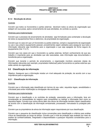 ABNT/CB-21 
PROJETO ABNT NBR ISO/IEC 27002 
SET 2013 
NÃO TEM VALOR NORMATIVO 25/11 
0 
8.1.4 
Devolução de ativos 
Controle 
Convém que todos os funcionários e partes externas devolvam todos os ativos da organização que estejam em sua posse, após o encerramento de suas atividades, do contrato ou acordo. 
Diretrizes para implementação 
Convém que o processo de encerramento de atividades seja formalizado para contemplar a devolução de todos os equipamentos físico e eletronico, de propriedade da organização. 
Convém que no caso em que um funcionário ou partes externas, compre o equipamento da organização ou use o seu próprio equipamento pessoal, procedimentos sejam adotados para assegurar que toda a informação relevante seja transferida para a organização e que seja apagada de forma segura do equipamento (Ver 11.2.7). 
Convém que nos casos em que o funcionário ou partes externas, tenham conhecimento de que seu trabalho é importante para as atividades que são executadas, esta informação seja documentada e transferida para a organização. 
Convém que durante o período de encerramento, a organização monitore possíveis cópias de informações relevantes (por exemplo, propriedade intelectual) pelos funcionários ou partes externas que estão saindo da organização. 
8.2 
Classificação da informação 
Objetivo: Assegurar que a informação receba um nível adequado de proteção, de acordo com a sua importância para a organização. 
8.2.1 
Classificação da informação 
Controle 
Convém que a informação seja classificada em termos do seu valor, requisitos legais, sensibilidade e criticidade para evitar modificação ou divulgação não autorizada. 
Diretrizes para implementação 
Convém que a classificação e os controles de proteção, associados para a informação, leve em consideração as necessidades do negócio para compartilhar ou restrigir a informação bem como os requisitos legais. Convém que outros ativos além dos ativos de informação também sejam classificados de acordo com a classificação da informação armazenada, processada, manuseada ou protegida pelo ativo. 
Convém que os proprietários de ativos de informação sejam responsáveis por sua classificação. 
Convém que o esquema de classificação inclua convenções para classificação e critérios para análise crítica da classificação ao longo do tempo. Convém que o nível de proteção seja avaliado por meio da análise da confidencialidade, integridade e disponibilidade e quaisquer requisitos considerados para a informação.  