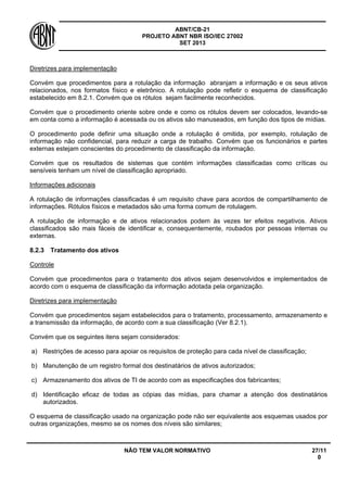 ABNT/CB-21 
PROJETO ABNT NBR ISO/IEC 27002 
SET 2013 
NÃO TEM VALOR NORMATIVO 27/11 
0 
Diretrizes para implementação 
Convém que procedimentos para a rotulação da informação abranjam a informação e os seus ativos relacionados, nos formatos físico e eletrônico. A rotulação pode refletir o esquema de classificação estabelecido em 8.2.1. Convém que os rótulos sejam facilmente reconhecidos. 
Convém que o procedimento oriente sobre onde e como os rótulos devem ser colocados, levando-se em conta como a informação é acessada ou os ativos são manuseados, em função dos tipos de mídias. 
O procedimento pode definir uma situação onde a rotulação é omitida, por exemplo, rotulação de informação não confidencial, para reduzir a carga de trabalho. Convém que os funcionários e partes externas estejam conscientes do procedimento de classificação da informação. 
Convém que os resultados de sistemas que contém informações classificadas como críticas ou sensíveis tenham um nível de classificação apropriado. 
Informações adicionais 
A rotulação de informações classificadas é um requisito chave para acordos de compartilhamento de informações. Rótulos físicos e metadados são uma forma comum de rotulagem. 
A rotulação de informação e de ativos relacionados podem às vezes ter efeitos negativos. Ativos classificados são mais fáceis de identificar e, consequentemente, roubados por pessoas internas ou externas. 
8.2.3 
Tratamento dos ativos 
Controle 
Convém que procedimentos para o tratamento dos ativos sejam desenvolvidos e implementados de acordo com o esquema de classificação da informação adotada pela organização. 
Diretrizes para implementação 
Convém que procedimentos sejam estabelecidos para o tratamento, processamento, armazenamento e a transmissão da informação, de acordo com a sua classificação (Ver 8.2.1). 
Convém que os seguintes itens sejam considerados: 
a) 
Restrições de acesso para apoiar os requisitos de proteção para cada nível de classificação; 
b) 
Manutenção de um registro formal dos destinatários de ativos autorizados; 
c) 
Armazenamento dos ativos de TI de acordo com as especificações dos fabricantes; 
d) 
Identificação eficaz de todas as cópias das mídias, para chamar a atenção dos destinatários autorizados. 
O esquema de classificação usado na organização pode não ser equivalente aos esquemas usados por outras organizações, mesmo se os nomes dos níveis são similares;  