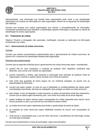 ABNT/CB-21 
PROJETO ABNT NBR ISO/IEC 27002 
SET 2013 
NÃO TEM VALOR NORMATIVO 28/11 
0 
Adicionalmente, uma informação que transita entre organizações pode variar a sua classificação dependendo do contexto da informação em cada organização, mesmo se os esquemas de classifcação são idênticos. 
Convém que acordos com outras organizações que incluam o compartilhamento de informação, contemplem procedimento para identificar a classificação daquela informação e interpretar os rótulos de classificação de outras organizações. 
8.3 
Tratamento de mídias 
Objetivo: Prevenir a divulgação não autorizada, modificação, remoção ou destruição da informação armazenada nas mídias. 
8.3.1 
Gerenciamento de mídias removíveis 
Controle 
Convém que existam procedimentos implementados para o gerenciamento de mídias removíveis, de acordo com o esquema de classificação adotado pela organização. 
Diretrizes para implementação 
Convém que as seguintes diretrizes para o gerenciamento de mídias removíveis sejam consideradas: 
a) 
quando não for mais necessário, o conteúdo de qualquer meio magnético reutilizável seja destruído, caso venha a ser retirado da organização; 
b) 
quando necessário e prático, seja requerida a autorização para remoção de qualquer mídia da organização e mantido o registro dessa remoção como trilha de auditoria; 
c) 
toda mídia seja guardada de forma segura em um ambiente protegido, de acordo com as especificações do fabricante; 
d) 
convém que sejam usadas, no caso em que a integridade ou confidencialidade dos dados sejam considerações importantes, técnicas de criptografia, para proteger os dados na mídia removível; 
e) 
para mitigar o risco de degradar a mídia enquanto os dados armazenados ainda são necessários, convém que os dados sejam transferidos para uma mídia nova antes de se tornar ilegíveis; 
f) 
cópias múltiplas de dados valiosos sejam armazenadas em mídias separadas para reduzir riscos futuros de perda ou dano, que ocorram por coincidência nessas mídias; 
g) 
as mídias removíveis sejam registradas para limitar a oportunidade de perda de dados; 
h) 
as unidades de mídia removíveis sejam habilitadas somente se houver uma necessidade do negócio; 
i) 
onde houver a necessidade para o uso de mídia removível, a transferência da informação contida na mídia seja monitorada. 
Convém que procedimentos e níveis de autorização sejam documentados.  