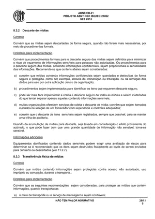ABNT/CB-21 
PROJETO ABNT NBR ISO/IEC 27002 
SET 2013 
NÃO TEM VALOR NORMATIVO 29/11 
0 
8.3.2 
Descarte de mídias 
Controle 
Convém que as mídias sejam descartadas de forma segura, quando não forem mais necessárias, por meio de procedimentos formais. 
Diretrizes para implementação 
Convém que procedimentos formais para o descarte seguro das mídias sejam definidos para minimizar o risco de vazamento de informações sensíveis para pessoas não autorizadas. Os procedimentos para o descarte seguro das mídias, contendo informações confidenciais, sejam proporcionais á sensibilidade das informações. Recomenda-se que os itens abaixo sejam considerados: 
a) 
convém que mídias contendo informações confidenciais sejam guardadas e destruídas de forma segura e protegida, como por exemplo, através de incineração ou trituração, ou da remoção dos dados para uso por outra aplicação dentro da organização; 
b) 
procedimentos sejam implementados para identificar os itens que requerem descarte seguro; 
c) 
pode ser mais fácil implementar a coleta e descarte seguro de todas as mídias a serem inutilizadas do que tentar separar apenas aquelas contendo informações sensíveis; 
d) 
muitas organizações oferecem serviços de coleta e descarte de mídia; convém que sejam tomados cuidados na seleção de um fornecedor com experiência e controles adequados; 
e) 
convém que o descarte de itens sensíveis sejam registrados, sempre que possível, para se manter uma trilha de auditoria. 
Quando da acumulação de mídias para descarte, seja levada em consideração o efeito proveniente do acúmulo, o que pode fazer com que uma grande quantidade de informação não sensível, torna-se sensível. 
Informações adicionais 
Equipamentos danificados contendo dados sensíveis podem exigir uma avaliação de riscos para determinar se é recomendado que os itens sejam destruídos fisicamente ao invés de serem enviados para conserto ou descartados (ver 11.2.7). 
8.3.3 
Transferência física de mídias 
Controle 
Convém que mídias contendo informações sejam protegidas contra acesso não autorizado, uso impróprio ou corrupção, durante o transporte.. 
Diretrizes para implementação 
Convém que as seguintes recomendações sejam consideradas, para proteger as mídias que contém informações, quando transportadas: 
a) 
o meio de transporte ou o serviço de mensageiros sejam confiáveis;  