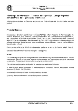 ABNT/CB-21 
PROJETO ABNT NBR ISO/IEC 27002 
SET 2013 
NÃO TEM VALOR NORMATIVO 3/110 
Tecnologia da informação – Técnicas de segurança – Código de prática para controles de segurança da informação 
Information technology — Security techniques — Code of practice for information security controls 
Prefácio Nacional 
A Associação Brasileira de Normas Técnicas (ABNT) é o Foro Nacional de Normalização. As Normas Brasileiras, cujo conteúdo é de responsabilidade dos Comitês Brasileiros (ABNT/CB), dos Organismos de Normalização Setorial (ABNT/ONS) e das Comissões de Estudo Especiais (ABNT/CEE), são elaboradas por Comissões de Estudo (CE), formadas por representantes dos setores envolvidos, delas fazendo parte: produtores, consumidores e neutros (universidades, laboratórios e outros). 
Os documentos Técnicos ABNT são elaborados conforme as regras da Diretiva ABNT, Parte 2. 
O Escopo desta Norma Brasileira em inglês é o seguinte: 
Scope 
This Standard gives guidelines for organizational information security standards and information security management practices including the selection, implementation and management of controls taking into consideration the organization’s information security risk environment(s). 
This International Standard is designed to be used by organizations that intend to: 
a) select controls within the process of implementing an Information Security Management System based on ABNT NBR ISO/IEC 27001; 
b) implement commonly accepted information security controls; 
c) develop their own information security management guidelines.  
