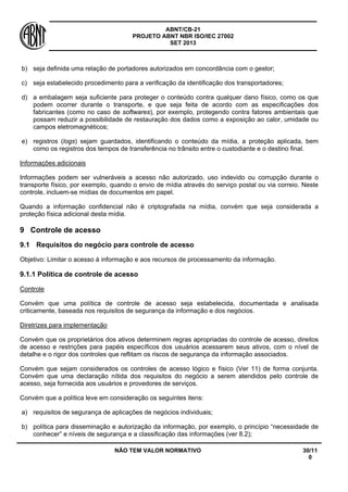 ABNT/CB-21 
PROJETO ABNT NBR ISO/IEC 27002 
SET 2013 
NÃO TEM VALOR NORMATIVO 30/11 
0 
b) 
seja definida uma relação de portadores autorizados em concordância com o gestor; 
c) 
seja estabelecido procedimento para a verificação da identificação dos transportadores; 
d) 
a embalagem seja suficiente para proteger o conteúdo contra qualquer dano físico, como os que podem ocorrer durante o transporte, e que seja feita de acordo com as especificações dos fabricantes (como no caso de softwares), por exemplo, protegendo contra fatores ambientais que possam reduzir a possibilidade de restauração dos dados como a exposição ao calor, umidade ou campos eletromagnéticos; 
e) 
registros (logs) sejam guardados, identificando o conteúdo da mídia, a proteção aplicada, bem como os registros dos tempos de transferência no trânsito entre o custodiante e o destino final. 
Informações adicionais 
Informações podem ser vulneráveis a acesso não autorizado, uso indevido ou corrupção durante o transporte físico, por exemplo, quando o envio de mídia através do serviço postal ou via correio. Neste controle, incluem-se mídias de documentos em papel. 
Quando a informação confidencial não é criptografada na mídia, convém que seja considerada a proteção física adicional desta mídia. 
9 
Controle de acesso 
9.1 
Requisitos do negócio para controle de acesso 
Objetivo: Limitar o acesso à informação e aos recursos de processamento da informação. 
9.1.1 Política de controle de acesso 
Controle 
Convém que uma política de controle de acesso seja estabelecida, documentada e analisada criticamente, baseada nos requisitos de segurança da informação e dos negócios. 
Diretrizes para implementação 
Convém que os proprietários dos ativos determinem regras apropriadas do controle de acesso, direitos de acesso e restrições para papéis específicos dos usuários acessarem seus ativos, com o nível de detalhe e o rigor dos controles que reflitam os riscos de segurança da informação associados. 
Convém que sejam considerados os controles de acesso lógico e físico (Ver 11) de forma conjunta. Convém que uma declaração nítida dos requisitos do negócio a serem atendidos pelo controle de acesso, seja fornecida aos usuários e provedores de serviços. 
Convém que a política leve em consideração os seguintes itens: 
a) 
requisitos de segurança de aplicações de negócios individuais; 
b) 
política para disseminação e autorização da informação, por exemplo, o princípio “necessidade de conhecer” e níveis de segurança e a classificação das informações (ver 8.2);  