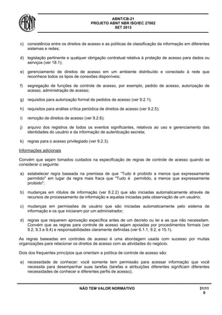 ABNT/CB-21 
PROJETO ABNT NBR ISO/IEC 27002 
SET 2013 
NÃO TEM VALOR NORMATIVO 31/11 
0 
c) 
consistência entre os direitos de acesso e as políticas de classificação da informação em diferentes sistemas e redes; 
d) 
legislação pertinente e qualquer obrigação contratual relativa à proteção de acesso para dados ou serviços (ver 18.1); 
e) 
gerenciamento de direitos de acesso em um ambiente distribuído e conectado à rede que reconhece todos os tipos de conexões disponíveis; 
f) 
segregação de funções de controle de acesso, por exemplo, pedido de acesso, autorização de acesso, administração de acesso; 
g) 
requisitos para autorização formal de pedidos de acesso (ver 9.2.1); 
h) 
requisitos para análise crítica periódica de direitos de acesso (ver 9.2.5); 
i) 
remoção de direitos de acesso (ver 9.2.6); 
j) 
arquivo dos registros de todos os eventos significantes, relativos ao uso e gerenciamento das identidades do usuário e da informação de autenticação secreta; 
k) 
regras para o acesso privilegiado (ver 9.2.3). 
Informações adicionais 
Convém que sejam tomados cuidados na especificação de regras de controle de acesso quando se considerar o seguinte: 
a) 
estabelecer regra baseada na premissa de que “Tudo é proibido a menos que expressamente permitido" em lugar da regra mais fraca que "Tudo é permitido, a menos que expressamente proibido"; 
b) 
mudanças em rótulos de informação (ver 8.2.2) que são iniciadas automaticamente através de recursos de processamento da informação e aquelas iniciadas pela observação de um usuário; 
c) 
mudanças em permissões de usuário que são iniciadas automaticamente pelo sistema de informação e os que iniciaram por um administrador; 
d) 
regras que requerem aprovação específica antes de um decreto ou lei e as que não necessitam. Convém que as regras para controle de acesso sejam apoiadas por procedimentos formais (ver 9.2, 9.3 e 9.4) e responsabilidades claramente definidas (ver 6.1.1, 9.2, e 15.1). 
As regras baseadas em controles de acesso é uma abordagem usada com sucesso por muitas organizações para relacionar os direitos de acesso com as atividades do negócio. 
Dois dos frequentes princípios que orientam a política de controle de acesso são: 
a) 
necessidade de conhecer: você somente tem permissão para acessar informação que você necessita para desempenhar suas tarefas (tarefas e atribuições diferentes significam diferentes necessidades de conhecer e diferentes perfis de acesso);  