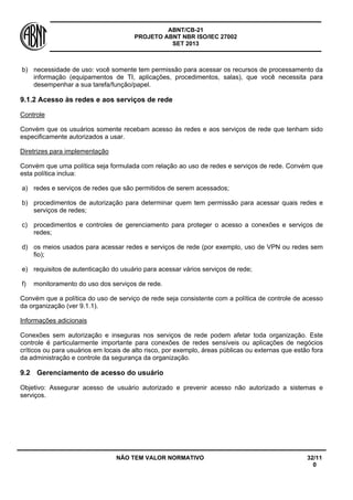 ABNT/CB-21 
PROJETO ABNT NBR ISO/IEC 27002 
SET 2013 
NÃO TEM VALOR NORMATIVO 32/11 
0 
b) 
necessidade de uso: você somente tem permissão para acessar os recursos de processamento da informação (equipamentos de TI, aplicações, procedimentos, salas), que você necessita para desempenhar a sua tarefa/função/papel. 
9.1.2 Acesso às redes e aos serviços de rede 
Controle 
Convém que os usuários somente recebam acesso às redes e aos serviços de rede que tenham sido especificamente autorizados a usar. 
Diretrizes para implementação 
Convém que uma política seja formulada com relação ao uso de redes e serviços de rede. Convém que esta política inclua: 
a) 
redes e serviços de redes que são permitidos de serem acessados; 
b) 
procedimentos de autorização para determinar quem tem permissão para acessar quais redes e serviços de redes; 
c) 
procedimentos e controles de gerenciamento para proteger o acesso a conexões e serviços de redes; 
d) 
os meios usados para acessar redes e serviços de rede (por exemplo, uso de VPN ou redes sem fio); 
e) 
requisitos de autenticação do usuário para acessar vários serviços de rede; 
f) 
monitoramento do uso dos serviços de rede. 
Convém que a política do uso de serviço de rede seja consistente com a política de controle de acesso da organização (ver 9.1.1). 
Informações adicionais 
Conexões sem autorização e inseguras nos serviços de rede podem afetar toda organização. Este controle é particularmente importante para conexões de redes sensíveis ou aplicações de negócios críticos ou para usuários em locais de alto risco, por exemplo, áreas públicas ou externas que estão fora da administração e controle da segurança da organização. 
9.2 
Gerenciamento de acesso do usuário 
Objetivo: Assegurar acesso de usuário autorizado e prevenir acesso não autorizado a sistemas e serviços.  