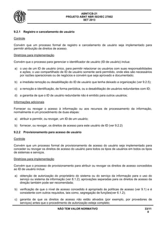 ABNT/CB-21 
PROJETO ABNT NBR ISO/IEC 27002 
SET 2013 
NÃO TEM VALOR NORMATIVO 33/11 
0 
9.2.1 
Registro e cancelamento de usuário 
Controle 
Convém que um processo formal de registro e cancelamento de usuário seja implementado para permitir atribuição de direitos de acesso. 
Diretrizes para implementação 
Convém que o processo para gerenciar o identificador de usuário (ID de usuário) inclua: 
a) 
o uso de um ID de usuário único, para permitir relacionar os usuários com suas responsabilidades e ações; o uso compartilhado de ID de usuário somente será permitido, onde eles são necessários por razões operacionais ou de negócios e convém que seja aprovado e documentado; 
b) 
a imediata remoção ou desabilitação do ID de usuário que tenha deixado a organização (ver 9.2.5); 
c) 
a remoção e identificação, de forma periódica, ou a desabilitação de usuários redundantes com ID; 
d) 
a garantia de que o ID de usuário redundante não é emitido para outros usuários; 
Informações adicionais 
Fornecer ou revogar o acesso à informação ou aos recursos de processamento da informação, normalmente é um procedimento de duas etapas: 
a) 
atribuir e permitir, ou revogar, um ID de um usuário; 
b) 
fornecer, ou revogar, os direitos de acesso para este usuário de ID (ver 9.2.2) 
9.2.2 
Provisionamento para acesso de usuário 
Controle 
Convém que um processo formal de provisionamento de acesso do usuário seja implementado para conceder ou revogar os direitos de acesso do usuário para todos os tipos de usuários em todos os tipos de sistemas e serviços. 
Diretrizes para implementação 
Convém que o processo de provisionamento para atribuir ou revogar os direitos de acesso concedidos ao ID de usuário inclua: 
a) 
obtenção de autorização do proprietário do sistema ou do serviço da informação para o uso do serviço ou sistema da informação (ver 8.1.2); aprovações separadas para os direitos de acesso da direção também pode ser recomendada; 
b) 
verificação de que o nível de acesso concedido é apropriado ás políticas de acesso (ver 9.1) e é consistente com outros requisitos, tais como, segregação de funções(ver 6.1.2); 
c) 
garantia de que os direitos de acesso não estão ativados (por exemplo, por provedores de serviços) antes que o procedimento de autorização esteja completo;  