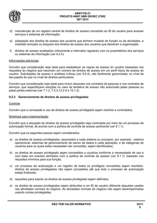 ABNT/CB-21 
PROJETO ABNT NBR ISO/IEC 27002 
SET 2013 
NÃO TEM VALOR NORMATIVO 34/11 
0 
d) 
manutenção de um registro central de direitos de acesso concedido ao ID de usuário para acessar serviços e sistemas de informação; 
e) 
adaptação dos direitos de acesso dos usuários que tenham mudado de função ou de atividades, e imediata remoção ou bloqueio dos direitos de acesso dos usuários que deixaram a organização; 
f) 
direitos de acesso analisados criticamente a intervalos regulares com os proprietários dos serviços ou sistemas de informação (ver 9.2.4) 
Informações adicionais 
Convém que consideração seja dada para estabelecer as regras de acesso do usuário baseadas nos requisitos do negócio que resumam um número de direitos de acesso em um perfil típico de acesso do usuário. Solicitações de acesso e análises críticas (ver 9.2.4), são facilmente gerenciadas no nível de tais papéis do que no nível de direitos particulares. 
Convém que consideração seja dada para incluir cláusulas nos contratos de pessoas e nos contratos de serviços, que especifiquem sanções no caso de tentativa de acesso não autorizado pelas pessoas ou pelas partes externas (ver 7.1.2, 7.2.3,13.2.4 e 15.1.2) 
9.2.3 
Gerenciamento de direitos de acesso privilegiados 
Controle 
Convém que a concessão e uso de direitos de acesso privilegiado sejam restritos e controlados. 
Diretrizes para implementação 
Convém que a alocação de direitos de acesso privilegiado seja controlada por meio de um processo de autorização formal, de acordo com a política de controle de acesso pertinente (ver 9.1.1). 
Convém que os seguintes passos sejam considerados: 
a) 
os direitos de acesso privilegiados, associados a cada sistema ou processo, por exemplo, sistema operacional, sistemas de gerenciamento de banco de dados e cada aplicação, e de categorias de usuários para os quais estes necessitam ser concedido, sejam identificados; 
b) 
os direitos de acesso privilegiado sejam concedidos a usuários conforme a necessidade de uso e com base em eventos alinhados com a política de controle de acesso (ver 9.1.1), baseado nos requisitos mínimos para sua função; 
c) 
um processo de autorização e um registro de todos os privilégios concedidos sejam mantidos. direitos de acesso privilegiados não sejam concedidos até que todo o processo de autorização esteja finalizado; 
d) 
requisitos para expirar os direitos de acesso privilegiado sejam definidos; 
e) 
os direitos de acesso privilegiados sejam atribuídos a um ID de usuário diferente daqueles usados nas atividades normais do negócio. As atividades normais do negócio não sejam desempenhadas usando contas privilegiadas;  