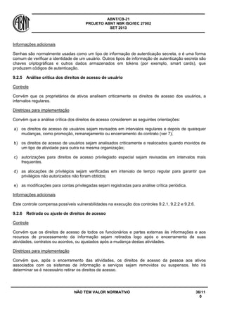ABNT/CB-21 
PROJETO ABNT NBR ISO/IEC 27002 
SET 2013 
NÃO TEM VALOR NORMATIVO 36/11 
0 
Informações adicionais 
Senhas são normalmente usadas como um tipo de informação de autenticação secreta, e é uma forma comum de verificar a identidade de um usuário. Outros tipos de informação de autenticação secreta são chaves criptográficas e outros dados armazenados em tokens (por exemplo, smart cards), que produzem códigos de autenticação. 
9.2.5 
Análise crítica dos direitos de acesso de usuário 
Controle 
Convém que os proprietários de ativos analisem criticamente os direitos de acesso dos usuários, a intervalos regulares. 
Diretrizes para implementação 
Convém que a análise crítica dos direitos de acesso considerem as seguintes orientações: 
a) 
os direitos de acesso de usuários sejam revisados em intervalos regulares e depois de quaisquer mudanças, como promoção, remanejamento ou encerramento do contrato (ver 7); 
b) 
os direitos de acesso de usuários sejam analisados criticamente e realocados quando movidos de um tipo de atividade para outra na mesma organização; 
c) 
autorizações para direitos de acesso privilegiado especial sejam revisadas em intervalos mais frequentes. 
d) 
as alocações de privilégios sejam verificadas em intervalo de tempo regular para garantir que privilégios não autorizados não foram obtidos; 
e) 
as modificações para contas privilegadas sejam registradas para análise crítica periódica. 
Informações adicionais 
Este controle compensa possíveis vulnerabilidades na execução dos controles 9.2.1, 9.2.2 e 9.2.6. 
9.2.6 
Retirada ou ajuste de direitos de acesso 
Controle 
Convém que os direitos de acesso de todos os funcionários e partes externas às informações e aos recursos de processamento da informação sejam retirados logo após o encerramento de suas atividades, contratos ou acordos, ou ajustados após a mudança destas atividades. 
Diretrizes para implementação 
Convém que, após o encerramento das atividades, os direitos de acesso da pessoa aos ativos associados com os sistemas de informação e serviços sejam removidos ou suspensos. Isto irá determinar se é necessário retirar os direitos de acesso.  