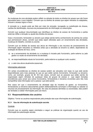 ABNT/CB-21 
PROJETO ABNT NBR ISO/IEC 27002 
SET 2013 
NÃO TEM VALOR NORMATIVO 37/11 
0 
As mudanças de uma atividade podem refletir na retirada de todos os direitos de acesso que não foram aprovados para o novo trabalho. Convém que os direitos de acesso que sejam retirados ou adaptados, incluam o acesso lógico e físico. 
A remoção ou o ajuste pode ser feito por meio da remoção, revogação ou substituição de chaves, cartões de identificação, recursos de processamento da informação ou subscrições. 
Convém que qualquer documentação que identifique os direitos de acesso de funcionários e partes externas reflita a remoção ou ajuste dos direitos de acesso. 
Caso o funcionário, fornecedor ou terceiro que esteja saindo tenha conhecimento de senhas de contas que permanecem ativas, convém que estas sejam alteradas após um encerramento das atividades, mudança do trabalho, contrato ou acordo. 
Convém que os direitos de acesso aos ativos de informação e aos recursos de processamento da informação sejam reduzidos ou retirados antes que a atividade se encerre ou altere, dependendo da avaliação de fatores de risco, como: 
a) 
se o encerramento da atividade ou a mudança é iniciada pelo funcionário, parte externa ou pelo gestor e a razão do encerramento da atividade; 
b) 
as responsabilidades atuais do funcionário, parte externa ou qualquer outro usuário; 
c) 
o valor dos ativos atualmente acessíveis. 
Informações adicionais 
Em certas circunstâncias os direitos de acesso podem ser alocados com base no que está sendo disponibilizado para mais pessoas do que as que estão saindo (funcionário, fornecedor ou terceiro), como, por exemplo, grupos de ID. Em tais casos, convém que as pessoas que estão saindo da organização sejam retiradas de quaisquer listas de grupos de acesso e que sejam tomadas providências para avisar aos outros funcionários, fornecedores e terceiros envolvidos para não mais compartilhar esta informação com a pessoa que está saindo. 
Nos casos em que o encerramento da atividade seja da iniciativa do gestor, os funcionários, fornecedores ou terceiros descontentes podem deliberadamente corromper a informação ou sabotar os recursos de processamento da informação. No caso de pessoas demitidas ou exoneradas, elas podem ser tentadas a coletar informações para uso futuro. 
9.3 
Responsabilidades dos usuários 
Objetivo: Tornar os usuários responsáveis pela proteção das suas informações de autenticação. 
9.3.1 
Uso da informação de autenticação secreta 
Controle 
Convém que os usuários sejam orientados a seguir as práticas da organização quanto ao uso da informação de autenticação secreta.  