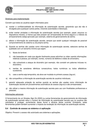 ABNT/CB-21 
PROJETO ABNT NBR ISO/IEC 27002 
SET 2013 
NÃO TEM VALOR NORMATIVO 38/11 
0 
Diretrizes para implementação 
Convém que todos os usuários sejam informados para: 
a) 
manter a confidencialidade da informação de autenticação secreta, garantindo que ela não é divulgada para quaisquer outras partes, incluindo autoridades e lideranças; 
b) 
evitar manter anotadas a informação de autenticação secreta (por exemplo, papel, arquivos ou dispositivos móveis), a menos que elas possam ser armazenadas de forma segura e o método de armazenamento esteja aprovado (por exemplo, sistema de gerenciamento de senha; 
c) 
alterar a informação de autenticação secreta, sempre que existir qualquer indicação de possível comprometimento do sistema ou da própria senha; 
d) 
Quando as senhas são usadas como informação de autenticação secreta, selecione senhas de qualidade com um tamanho mínimo que sejam: 
1) 
fáceis de lembrar; 
2) 
não baseadas em nada que alguém facilmente possa adivinhar ou obter usando informações relativas à pessoa, por exemplo, nomes, números de telefone e datas de aniversário; 
3) 
não vulneráveis a ataque de dicionário (por exemplo, não consistir em palavras inclusas no dicionário); 
4) 
isentas de caracteres idênticos consecutivos, todos numéricos ou todos alfabéticos sucessivos; 
5) 
caso a senha seja temporária, ela deve ser mudada no primeiro acesso (log-on) 
e) 
não compartilhar a informação de autenticação secreta de usuários individuais; 
f) 
garantir adequada proteção de senhas quando as senhas são usadas como informação de autenticação secreta em procedimentos automáticos de acesso (log-on) e são armazenadas; 
g) 
não utilizar a mesma informação de autenticação secreta para uso com finalidades profissionais e pessoais. 
Informações adicionais 
O fornecimento de um Simples Sign On (SSO) ou outras ferramentas de gerenciamento de informação de autenticação secreta reduz o número de informação de autenticação secreta que os usuários são solicitados a proteger, aumentando dessa forma a eficácia desse controle. Entretanto, estas ferramentas podem também aumentar o impacto da revelação da informação de autenticação secreta. 
9.4 
Controle de acesso ao sistema e à aplicação 
Objetivo: Prevenir o acesso não autorizado aos sistemas e aplicações.  