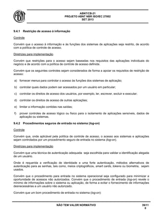 ABNT/CB-21 
PROJETO ABNT NBR ISO/IEC 27002 
SET 2013 
NÃO TEM VALOR NORMATIVO 39/11 
0 
9.4.1 
Restrição de acesso à informação 
Controle 
Convém que o acesso à informação e às funções dos sistemas de aplicações seja restrito, de acordo com a política de controle de acesso. 
Diretrizes para implementação 
Convém que restrições para o acesso sejam baseadas nos requisitos das aplicações individuais do negócio e de acordo com a política de controle de acesso definida. 
Convém que os seguintes controles sejam considerados de forma a apoiar os requisitos de restrição de acesso: 
a) 
fornecer menus para controlar o acesso às funções dos sistemas de aplicação; 
b) 
controlar quais dados podem ser acessados por um usuário em particular; 
c) 
controlar os direitos de acesso dos usuários, por exemplo, ler, escrever, excluir e executar; 
d) 
controlar os direitos de acesso de outras aplicações; 
e) 
limitar a informação contidas nas saídas; 
f) 
prover controles de acesso lógico ou fisico para o isolamento de aplicações sensíveis, dados de aplicação ou sistemas. 
9.4.2 
Procedimentos seguros de entrada no sistema (log-on) 
Controle 
Convém que, onde aplicável pela política de controle de acesso, o acesso aos sistemas e aplicações sejam controlados por um procedimento seguro de entrada no sistema (log-on). 
Diretrizes para implementação 
Convém que uma técnica de autenticação adequada seja escolhida para validar a identificação alegada de um usuário. 
Onde é requerida a verificação de identidade e uma forte autenticação, métodos alternativos de autenticação para as senhas, tais como, meios criptográficos, smart cards, tokens ou biometria, sejam usados. 
Convém que o procedimento para entrada no sistema operacional seja configurado para minimizar a oportunidade de acessos não autorizados. Convém que o procedimento de entrada (log-on) revele o mínimo de informações sobre o sistema ou aplicação, de forma a evitar o fornecimento de informações desnecessárias a um usuário não autorizado. 
Convém que um bom procedimento de entrada no sistema (log-on):  