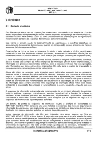 ABNT/CB-21 
PROJETO ABNT NBR ISO/IEC 27002 
SET 2013 
NÃO TEM VALOR NORMATIVO 4/110 
0 Introdução 
0.1 
Contexto e histórico 
Esta Norma é projetada para as organizações usarem como uma referência na seleção de controles dentro do processo de implementação de um sistema de gestão da segurança da informação (SGSI), baseado na ABNT NBR ISO/IEC 27001 ou como um documento de orientação para as organizações implementarem controles de segurança da informação comumente aceitos. 
Esta Norma é também usada no desenvolvimento de organizações e indústrias especificas de gerenciamento de segurança da informação, levando em consideração os seus ambientes de risco de segurança da informação específicos. 
Organizações de todos os tipos e tamanhos (incluindo o setor privado e público, organizações comerciais e sem fins lucrativos), coletam, processam, armazenam e transmitem informações em diferentes formatos, incluindo o eletrônico, físico e verbal (por exemplo, conversações e apresentações). 
O valor da informação vai além das palavras escritas, números e imagens: conhecimento, conceitos, ideias e marcas são exemplos de formas intangíveis da informação. Em um mundo interconectado, a informação e os processos relacionados, sistemas, redes e pessoas envolvidas nas suas operações, são informações que, como outros ativos importantes, têm valor para o negócio da organização e, consequentemente, requer proteção contra vários riscos. 
Ativos são objeto de ameaças, tanto acidentais como deliberadas, enquanto que os processos, sistemas, redes e pessoas têm vulnerabilidades inerentes. Mudanças nos processos e sistemas do negócio ou outras mudanças externas (tais como novas leis e regulamentações), podem criar novos riscos de segurança da informação. Desta forma, em função das várias maneiras nas quais as ameaças podem se aproveitarem das vulnerabilidades para causar dano à organização, os riscos de segurança da informação estão sempre presentes. Uma segurança da informação eficaz reduz estes riscos, protegendo a organização das ameaças e vulnerabilidades e, assim, reduzindo o impacto aos seus ativos. 
A segurança da informação é alcançada pela implementação de um conjunto adequado de controles, incluindo políticas, processos, procedimentos, estrutura organizacional e funções de software e hardware. Estes controles precisam ser estabelecidos, implementados, monitorados, analisados criticamente e melhorados, quando necessário, para assegurar que os objetivos do negócio e a segurança da informação da organização são atendidos. 
Um sistema de gestão da segurança da informação (SGSI), a exemplo do especificado na ABNT NBR ISO/IEC 27001, considera uma visão holística e coordenada dos riscos de segurança da informação da organização, para implementar um conjunto de controles de segurança da informação detalhado, com base na estrutura global de um sistema de gestão coerente. 
Muitos sistemas de informação não têm sido projetados para serem seguros, na ótica da ABNT NBR ISO/IEC 27001 e desta Norma. A segurança que pode ser alcançada através de meios técnicos é limitada e está apoiada por procedimentos e gerenciamentos apropriados. A identificação de quais controles devem ser implementados requer planejamento e atenção cuidadosa em nível de detalhes. Um sistema de gestão da segurança da informação bem sucedido requer apoio de todos os funcionários da organização. Isto pode também exigir a participação de acionistas, fornecedores ou outras partes externas. Orientações de especialistas externos podem também ser necessárias.  