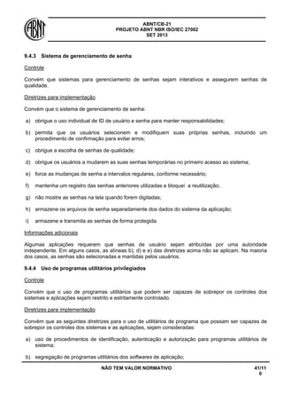 ABNT/CB-21 
PROJETO ABNT NBR ISO/IEC 27002 
SET 2013 
NÃO TEM VALOR NORMATIVO 41/11 
0 
9.4.3 
Sistema de gerenciamento de senha 
Controle 
Convém que sistemas para gerenciamento de senhas sejam interativos e assegurem senhas de qualidade. 
Diretrizes para implementação 
Convém que o sistema de gerenciamento de senha: 
a) 
obrigue o uso individual de ID de usuário e senha para manter responsabilidades; 
b) 
permita que os usuários selecionem e modifiquem suas próprias senhas, incluindo um procedimento de confirmação para evitar erros; 
c) 
obrigue a escolha de senhas de qualidade; 
d) 
obrigue os usuários a mudarem as suas senhas temporárias no primeiro acesso ao sistema; 
e) 
force as mudanças de senha a intervalos regulares, conforme necessário; 
f) 
mantenha um registro das senhas anteriores utilizadas e bloquei a reutilização; 
g) 
não mostre as senhas na tela quando forem digitadas; 
h) 
armazene os arquivos de senha separadamente dos dados do sistema da aplicação; 
i) 
armazene e transmita as senhas de forma protegida. 
Informações adicionais 
Algumas aplicações requerem que senhas de usuário sejam atribuídas por uma autoridade independente. Em alguns casos, as alíneas b), d) e e) das diretrizes acima não se aplicam. Na maioria dos casos, as senhas são selecionadas e mantidas pelos usuários. 
9.4.4 
Uso de programas utilitários privilegiados 
Controle 
Convém que o uso de programas utilitários que podem ser capazes de sobrepor os controles dos sistemas e aplicações sejam restrito e estritamente controlado. 
Diretrizes para implementação 
Convém que as seguintes diretrizes para o uso de utilitários de programa que possam ser capazes de sobrepor os controles dos sistemas e as aplicações, sejam consideradas: 
a) 
uso de procedimentos de identificação, autenticação e autorização para programas utilitários de sistema; 
b) 
segregação de programas utilitários dos softwares de aplicação;  