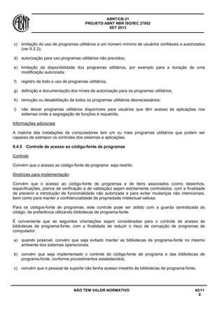 ABNT/CB-21 
PROJETO ABNT NBR ISO/IEC 27002 
SET 2013 
NÃO TEM VALOR NORMATIVO 42/11 
0 
c) 
limitação do uso de programas utilitários a um número mínimo de usuários confiáveis e autorizados (ver 9.2.2); 
d) 
autorização para uso programas utilitários não previstos; 
e) 
limitação da disponibilidade dos programas utilitários, por exemplo para a duração de uma modificação autorizada; 
f) 
registro de todo o uso de programas utilitários; 
g) 
definição e documentação dos níveis de autorização para os programas utilitários; 
h) 
remoção ou desabilitação de todos os programas utilitários desnecessários; 
i) 
não deixar programas utilitários disponíveis para usuários que têm acesso às aplicações nos sistemas onde a segregação de funções é requerida. 
Informações adicionais 
A maioria das instalações de computadores tem um ou mais programas utilitários que podem ser capazes de sobrepor os controles dos sistemas e aplicações. 
9.4.5 
Controle de acesso ao código-fonte de programas 
Controle 
Convém que o acesso ao código-fonte de programa seja restrito. 
Diretrizes para implementação 
Convém que o acesso ao código-fonte de programas e de itens associados (como desenhos, especificações, planos de verificação e de validação) sejam estritamente controlados, com a finalidade de prevenir a introdução de funcionalidade não autorizada e para evitar mudanças não intencionais, bem como para manter a confidencialidade de propriedade intelectual valiosa. 
Para os códigos-fonte de programas, este controle pode ser obtido com a guarda centralizada do código, de preferência utilizando bibliotecas de programa-fonte. 
É conveniente que as seguintes orientações sejam consideradas para o controle de acesso às bibliotecas de programa-fonte, com a finalidade de reduzir o risco de corrupção de programas de computador: 
a) 
quando possível, convém que seja evitado manter as bibliotecas de programa-fonte no mesmo ambiente dos sistemas operacionais. 
b) 
convém que seja implementado o controle do código-fonte de programa e das bibliotecas de programa-fonte, conforme procedimentos estabelecidos; 
c) 
convém que o pessoal de suporte não tenha acesso irrestrito às bibliotecas de programa-fonte;  