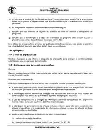 ABNT/CB-21 
PROJETO ABNT NBR ISO/IEC 27002 
SET 2013 
NÃO TEM VALOR NORMATIVO 43/11 
0 
d) 
convém que a atualização das bibliotecas de programa-fonte e itens associados, e a entrega de fontes de programas a programadores seja apenas efetuada após o recebimento da autorização pertinente; 
e) 
As listagens dos programas sejam mantidas num ambiente seguro; 
f) 
convém que seja mantido um registro de auditoria de todos os acessos a código-fonte de programas; 
g) 
convém que a manutenção e a cópia das bibliotecas de programa-fonte estejam sujeitas a procedimentos estritos de controles de mudanças (ver 14.2.2); 
Se o código do programa-fonte pretende ser publicado, controles adicionais, para ajudar a garantir a sua integridade (por exemplo, assinatura digital), deve ser considerada. 
10 
Criptografia 
10.1 
Controles criptográficos 
Objetivo: Assegurar o uso efetivo e adequado da criptografia para proteger a confidencialidade, autenticidade e/ou a integridade da informação. 
10.1.1 
Política para o uso de controles criptográficos 
Controle 
Convém que seja desenvolvida e implementada uma política para o uso de controles criptográficos para a proteção da informação. 
Diretrizes para implementação 
Quando do desenvolvimento de uma política para criptografia, convém que sejam considerados: 
a) 
a abordagem gerencial quanto ao uso de controles criptográficos em toda a organização, incluindo os princípios gerais sob os quais as informações de negócio sejam protegidas; 
b) 
a identificação do nível requerido de proteção com base em uma avaliação de risco, levando em consideração o tipo, a força e a qualidade do algoritmo de criptografia requerido; 
c) 
o uso de criptografia para a proteção de informações sensíveis transportadas em dispositivos móveis, mídias removiveis ou através de linhas de comunicação; 
d) 
a abordagem do gerenciamento de chaves, incluindo métodos para lidar com a proteção das chaves criptográficas e a recuperação de informações cifradas, no caso de chaves perdidas, comprometidas ou danificadas; 
e) 
papéis e responsabilidades, por exemplo, de quem for responsável: 
1) 
pela implementação da política; 
2) 
pelo gerenciamento de chaves, incluindo sua geração (Ver 10.1.2).  