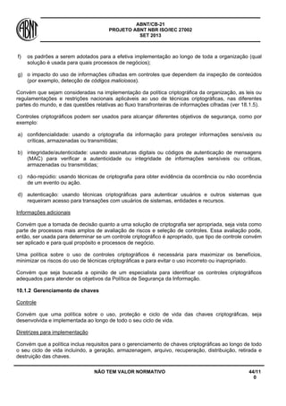 ABNT/CB-21 
PROJETO ABNT NBR ISO/IEC 27002 
SET 2013 
NÃO TEM VALOR NORMATIVO 44/11 
0 
f) 
os padrões a serem adotados para a efetiva implementação ao longo de toda a organização (qual solução é usada para quais processos de negócios); 
g) 
o impacto do uso de informações cifradas em controles que dependem da inspeção de conteúdos (por exemplo, detecção de códigos maliciosos). 
Convém que sejam consideradas na implementação da política criptográfica da organização, as leis ou regulamentações e restrições nacionais aplicáveis ao uso de técnicas criptográficas, nas diferentes partes do mundo, e das questões relativas ao fluxo transfronteiras de informações cifradas (ver 18.1.5). 
Controles criptográficos podem ser usados para alcançar diferentes objetivos de segurança, como por exemplo: 
a) 
confidencialidade: usando a criptografia da informação para proteger informações sensíveis ou críticas, armazenadas ou transmitidas; 
b) 
integridade/autenticidade: usando assinaturas digitais ou códigos de autenticação de mensagens (MAC) para verificar a autenticidade ou integridade de informações sensíveis ou críticas, armazenadas ou transmitidas; 
c) 
não-repúdio: usando técnicas de criptografia para obter evidência da ocorrência ou não ocorrência de um evento ou ação. 
d) 
autenticação: usando técnicas criptográficas para autenticar usuários e outros sistemas que requeiram acesso para transações com usuários de sistemas, entidades e recursos. 
Informações adicionais 
Convém que a tomada de decisão quanto a uma solução de criptografia ser apropriada, seja vista como parte de processos mais amplos de avaliação de riscos e seleção de controles. Essa avaliação pode, então, ser usada para determinar se um controle criptográfico é apropriado, que tipo de controle convém ser aplicado e para qual propósito e processos de negócio. 
Uma política sobre o uso de controles criptográficos é necessária para maximizar os benefícios, minimizar os riscos do uso de técnicas criptográficas e para evitar o uso incorreto ou inapropriado. 
Convém que seja buscada a opinião de um especialista para identificar os controles criptográficos adequados para atender os objetivos da Política de Segurança da Informação. 
10.1.2 
Gerenciamento de chaves 
Controle 
Convém que uma política sobre o uso, proteção e ciclo de vida das chaves criptográficas, seja desenvolvida e implementada ao longo de todo o seu ciclo de vida. 
Diretrizes para implementação 
Convém que a política inclua requisitos para o gerenciamento de chaves criptográficas ao longo de todo o seu ciclo de vida incluindo, a geração, armazenagem, arquivo, recuperação, distribuição, retirada e destruição das chaves.  