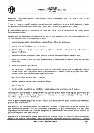 ABNT/CB-21 
PROJETO ABNT NBR ISO/IEC 27002 
SET 2013 
NÃO TEM VALOR NORMATIVO 45/11 
0 
Algoritmos criptográficos, tamanho de chaves e práticas usuais sejam selecionados de acordo com as melhores práticas. 
Todas as chaves criptográficas sejam protegidas contra modificação e perda. Adicionalmente, chaves secretas e privadas necessitam de proteção contra o uso ou a divulgação não autorizada. 
É recomendável que os equipamentos utilizados para gerar, armazenar e guardar as chaves sejam fisicamente protegidos. 
Convém que um sistema de gerenciamento de chaves seja baseado em um conjunto estabelecido de normas, procedimentos e métodos seguros para: 
a) 
gerar chaves para diferentes sistemas criptográficos e diferentes aplicações; 
b) 
gerar e obter certificados de chaves públicas; 
c) 
distribuir chaves para os usuários devidos, incluindo a forma como as chaves são ativadas, quando recebidas; 
d) 
armazenar chaves, incluindo a forma como os usuários autorizados obtêm acesso a elas; 
e) 
mudar ou atualizar chaves, incluindo regras quando as chaves são mudadas e como isto deve ser conduzido; 
f) 
lidar com chaves comprometidas; 
g) 
revogar chaves, incluindo regras de como elas são retiradas ou desativadas, por exemplo quando chaves tiverem sido comprometidas ou quando um usuário deixa a organização (é recomendável, também neste caso, que as chaves sejam guardadas); 
h) 
recuperar chaves perdidas ou corrompidas; 
i) 
realizar cópias de segurança ou guardar as chaves; 
j) 
destruir chaves; 
k) 
manter registro e auditoria das atividades relacionadas com o gerenciamento de chaves; 
Para reduzir a possibilidade de comprometimento, convém que as datas de ativação e desativação de chaves sejam definidas de forma que possam ser utilizadas apenas por um período de tempo definido na política de gerenciamento de chaves. 
Além do gerenciamento seguro de chaves secretas e privadas, convém que a autenticidade de chaves públicas seja considerada. 
Este processo de autenticação pode ser conduzido utilizando-se certificados de chaves públicas que são normalmente emitidos por uma autoridade certificadora, a qual recomenda-se que seja uma organização reconhecida, com controles adequados e procedimentos implantados com o objetivo de garantir o requerido nível de confiança. 
Convém que o conteúdo dos termos dos acordos de nível de serviço ou contratos com fornecedores externos de serviços criptográficos, como por exemplo, com uma autoridade certificadora, cubram  