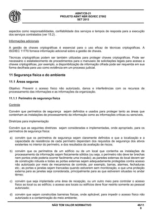 ABNT/CB-21 
PROJETO ABNT NBR ISO/IEC 27002 
SET 2013 
NÃO TEM VALOR NORMATIVO 46/11 
0 
aspectos como responsabilidades, confiabilidade dos serviços e tempos de resposta para a execução dos serviços contratados (ver 15.2) . 
Informações adicionais 
A gestão de chaves criptográficas é essencial para o uso eficaz de técnicas criptográficas. A ISO/IEC 11770 fornece informação adicional sobre a gestão de chaves. 
Técnicas criptográficas podem ser também utilizadas para proteger chaves criptográficas. Pode ser necessário o estabelecimento de procedimentos para o manuseio de solicitações legais para acesso a chaves criptográficas, por exemplo, a disponibilização de informação cifrada pode ser requerida em sua forma decifrada para uso como evidência em um processo judicial. 
11 
Segurança física e do ambiente 
11.1 
Áreas seguras 
Objetivo: Prevenir o acesso físico não autorizado, danos e interferências com os recursos de processamento das informações e as informações da organização. 
11.1.1 
Perímetro de segurança física 
Controle 
Convém que perímetros de segurança sejam definidos e usados para proteger tanto as áreas que contenham as instalações de processamento da informação como as informações críticas ou sensíveis. 
Diretrizes para implementação 
Convém que as seguintes diretrizes sejam consideradas e implementadas, onde apropriado, para os perímetros de segurança física: 
a) 
convém que os perímetros de segurança sejam claramente definidos e que a localização e a capacidade de resistência de cada perímetro dependam dos requisitos de segurança dos ativos existentes no interior do perímetro, e dos resultados da avaliação de riscos; 
b) 
convém que os perímetros de um edifício ou de um local que contenha as instalações de processamento da informação sejam fisicamente sólidos (ou seja, o perímetro não deve ter brechas nem pontos onde poderia ocorrer facilmente uma invasão); as paredes externas do local devem ser de construção robusta e todas as portas externas sejam adequadamente protegidas contra acesso não autorizado por meio de mecanismos de controle, por exemplo, barras, alarmes, fechaduras etc.; as portas e janelas sejam trancadas quando estiverem sem monitoração, e que uma proteção externa para as janelas seja considerada, principalmente para as que estiverem situadas no andar térreo; 
c) 
convém que seja implantada uma área de recepção, ou um outro meio para controlar o acesso físico ao local ou ao edifício; o acesso aos locais ou edifícios deve ficar restrito somente ao pessoal autorizado; 
d) 
convém que sejam construídas barreiras físicas, onde aplicável, para impedir o acesso físico não autorizado e a contaminação do meio ambiente;  