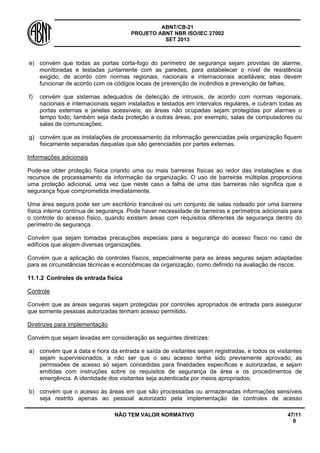ABNT/CB-21 
PROJETO ABNT NBR ISO/IEC 27002 
SET 2013 
NÃO TEM VALOR NORMATIVO 47/11 
0 
e) 
convém que todas as portas corta-fogo do perímetro de segurança sejam providas de alarme, monitoradas e testadas juntamente com as paredes, para estabelecer o nível de resistência exigido, de acordo com normas regionais, nacionais e internacionais aceitáveis; elas devem funcionar de acordo com os códigos locais de prevenção de incêndios e prevenção de falhas; 
f) 
convém que sistemas adequados de detecção de intrusos, de acordo com normas regionais, nacionais e internacionais sejam instalados e testados em intervalos regulares, e cubram todas as portas externas e janelas acessíveis; as áreas não ocupadas sejam protegidas por alarmes o tempo todo; também seja dada proteção a outras áreas, por exemplo, salas de computadores ou salas de comunicações; 
g) 
convém que as instalações de processamento da informação gerenciadas pela organização fiquem fisicamente separadas daquelas que são gerenciadas por partes externas. 
Informações adicionais 
Pode-se obter proteção física criando uma ou mais barreiras físicas ao redor das instalações e dos recursos de processamento da informação da organização. O uso de barreiras múltiplas proporciona uma proteção adicional, uma vez que neste caso a falha de uma das barreiras não significa que a segurança fique comprometida imediatamente. 
Uma área segura pode ser um escritório trancável ou um conjunto de salas rodeado por uma barreira física interna contínua de segurança. Pode haver necessidade de barreiras e perímetros adicionais para o controle do acesso físico, quando existem áreas com requisitos diferentes de segurança dentro do perímetro de segurança. 
Convém que sejam tomadas precauções especiais para a segurança do acesso físico no caso de edifícios que alojam diversas organizações. 
Convém que a aplicação de controles físicos, especialmente para as áreas seguras sejam adaptadas para as circunstâncias técnicas e econoômicas da organização, como definido na avaliação de riscos. 
11.1.2 
Controles de entrada física 
Controle 
Convém que as áreas seguras sejam protegidas por controles apropriados de entrada para assegurar que somente pessoas autorizadas tenham acesso permitido. 
Diretrizes para implementação 
Convém que sejam levadas em consideração as seguintes diretrizes: 
a) 
convém que a data e hora da entrada e saída de visitantes sejam registradas, e todos os visitantes sejam supervisionados, a não ser que o seu acesso tenha sido previamente aprovado; as permissões de acesso só sejam concedidas para finalidades específicas e autorizadas, e sejam emitidas com instruções sobre os requisitos de segurança da área e os procedimentos de emergência. A identidade dos visitantes seja autenticada por meios apropriados; 
b) 
convém que o acesso às áreas em que são processadas ou armazenadas informações sensíveis seja restrito apenas ao pessoal autorizado pela implementação de controles de acesso  