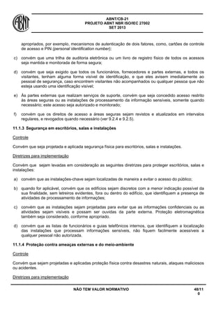 ABNT/CB-21 
PROJETO ABNT NBR ISO/IEC 27002 
SET 2013 
NÃO TEM VALOR NORMATIVO 48/11 
0 
apropriados, por exemplo, mecanismos de autenticação de dois fatores, como, cartões de controle de acesso e PIN (personal identification number); 
c) 
convém que uma trilha de auditoria eletrônica ou um livro de registro físico de todos os acessos seja mantida e monitorada de forma segura; 
d) 
convém que seja exigido que todos os funcionários, fornecedores e partes externas, e todos os visitantes, tenham alguma forma visível de identificação, e que eles avisem imediatamente ao pessoal de segurança, caso encontrem visitantes não acompanhados ou qualquer pessoa que não esteja usando uma identificação visível; 
e) 
Às partes externas que realizam serviços de suporte, convém que seja concedido acesso restrito às áreas seguras ou as instalações de processamento da informação sensíveis, somente quando necessário; este acesso seja autorizado e monitorado; 
f) 
convém que os direitos de acesso a áreas seguras sejam revistos e atualizados em intervalos regulares, e revogados quando necessário (ver 9.2.4 e 9.2.5). 
11.1.3 
Segurança em escritórios, salas e instalações 
Controle 
Convém que seja projetada e aplicada segurança física para escritórios, salas e instalações. 
Diretrizes para implementação 
Convém que sejam levadas em consideração as seguintes diretrizes para proteger escritórios, salas e instalações: 
a) 
convém que as instalações-chave sejam localizadas de maneira a evitar o acesso do público; 
b) 
quando for aplicável, convém que os edifícios sejam discretos com a menor indicação possível da sua finalidade, sem letreiros evidentes, fora ou dentro do edifício, que identifiquem a presença de atividades de processamento de informações; 
c) 
convém que as instalações sejam projetadas para evitar que as informações confidenciais ou as atividades sejam visíveis e possam ser ouvidas da parte externa. Proteção eletromagnética também seja considerado, conforme apropriado. 
d) 
convém que as listas de funcionários e guias telefônicos internos, que identifiquem a localização das instalações que processam informações sensíveis, não fiquem facilmente acessíveis a qualquer pessoal não autorizada. 
11.1.4 
Proteção contra ameaças externas e do meio-ambiente 
Controle 
Convém que sejam projetadas e aplicadas proteção física contra desastres naturais, ataques maliciosos ou acidentes. 
Diretrizes para implementação  