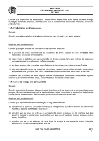 ABNT/CB-21 
PROJETO ABNT NBR ISO/IEC 27002 
SET 2013 
NÃO TEM VALOR NORMATIVO 49/11 
0 
Convém que orientações de especialistas sejam obtidas sobre como evitar danos oriundos de fogo, inundação, terremoto, explosão, manifestações civis e outras formas de desastre natural ou provocado pela natureza. 
11.1.5 
Trabalhando em áreas seguras 
Controle 
Convém que seja projetado e aplicado procedimentos para o trabalho em áreas seguras. 
Diretrizes para implementação 
Convém que sejam levadas em consideração as seguintes diretrizes: 
a) 
o pessoal só tenha conhecimento da existência de áreas seguras ou das atividades nelas realizadas, apenas se for necessário; 
b) 
seja evitado o trabalho não supervisionado em áreas seguras, tanto por motivos de segurança como para prevenir as atividades mal intencionadas; 
c) 
as áreas seguras, não ocupadas, sejam fisicamente trancadas e periodicamente verificadas; 
d) 
não seja permitido o uso de máquinas fotográficas, gravadores de vídeo ou áudio ou de outros equipamentos de gravação, tais como câmeras em dispositivos móveis, salvo se for autorizado. 
As normas para o trabalho em áreas seguras incluam o controle dos funcionários, fornecedores e partes externas que trabalham em tais áreas, cubram todas as atividades nestas áreas. 
11.1.6 
Áreas de entrega e de carregamento 
Controle 
Convém que pontos de acesso, tais como áreas de entrega e de carregamento e outros pontos em que pessoas não autorizadas possam entrar nas instalações, sejam controlados e, se possível, isolados das instalações de processamento da informação, para evitar o acesso não autorizado. 
Diretrizes para implementação 
Convém que sejam levadas em consideração as seguintes diretrizes: 
a) 
convém que o acesso a uma área de entrega e carregamento a partir do exterior do prédio fique restrito ao pessoal identificado e autorizado; 
b) 
convém que as áreas de entrega e carregamento sejam projetadas de tal maneira que seja possível carregar e descarregar suprimentos sem que os entregadores tenham acesso a outras partes do edifício; 
c) 
convém que as portas externas de uma área de entrega e carregamento sejam protegidas enquanto as portas internas estiverem abertas;  