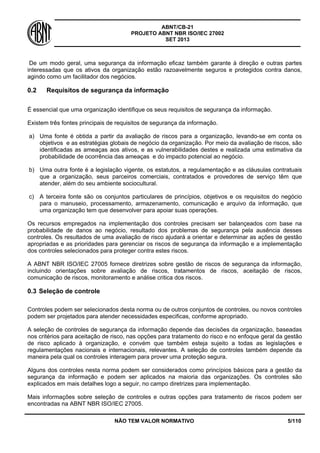 ABNT/CB-21 
PROJETO ABNT NBR ISO/IEC 27002 
SET 2013 
NÃO TEM VALOR NORMATIVO 5/110 
De um modo geral, uma segurança da informação eficaz também garante à direção e outras partes interessadas que os ativos da organização estão razoavelmente seguros e protegidos contra danos, agindo como um facilitador dos negócios. 
0.2 Requisitos de segurança da informação 
É essencial que uma organização identifique os seus requisitos de segurança da informação. 
Existem três fontes principais de requisitos de segurança da informação. 
a) 
Uma fonte é obtida a partir da avaliação de riscos para a organização, levando-se em conta os objetivos e as estratégias globais de negócio da organização. Por meio da avaliação de riscos, são identificadas as ameaças aos ativos, e as vulnerabilidades destes e realizada uma estimativa da probabilidade de ocorrência das ameaças e do impacto potencial ao negócio. 
b) 
Uma outra fonte é a legislação vigente, os estatutos, a regulamentação e as cláusulas contratuais que a organização, seus parceiros comerciais, contratados e provedores de serviço têm que atender, além do seu ambiente sociocultural. 
c) 
A terceira fonte são os conjuntos particulares de princípios, objetivos e os requisitos do negócio para o manuseio, processamento, armazenamento, comunicação e arquivo da informação, que uma organização tem que desenvolver para apoiar suas operações. 
Os recursos empregados na implementação dos controles precisam ser balançeados com base na probabilidade de danos ao negócio, resultado dos problemas de segurança pela ausência desses controles. Os resultados de uma avaliação de risco ajudará a orientar e determinar as ações de gestão apropriadas e as prioridades para gerenciar os riscos de segurança da informação e a implementação dos controles selecionados para proteger contra estes riscos. 
A ABNT NBR ISO/IEC 27005 fornece diretrizes sobre gestão de riscos de segurança da informação, incluindo orientações sobre avaliação de riscos, tratamentos de riscos, aceitação de riscos, comunicação de riscos, monitoramento e análise critica dos riscos. 
0.3 
Seleção de controle 
Controles podem ser selecionados desta norma ou de outros conjuntos de controles, ou novos controles podem ser projetados para atender necessidades especificas, conforme apropriado. 
A seleção de controles de segurança da informação depende das decisões da organização, baseadas nos critérios para aceitação de risco, nas opções para tratamento do risco e no enfoque geral da gestão de risco aplicado à organização, e convém que também esteja sujeito a todas as legislações e regulamentações nacionais e internacionais, relevantes. A seleção de controles também depende da maneira pela qual os controles interagem para prover uma proteção segura. 
Alguns dos controles nesta norma podem ser considerados como princípios básicos para a gestão da segurança da informação e podem ser aplicados na maioria das organizações. Os controles são explicados em mais detalhes logo a seguir, no campo diretrizes para implementação. 
Mais informações sobre seleção de controles e outras opções para tratamento de riscos podem ser encontradas na ABNT NBR ISO/IEC 27005.  
