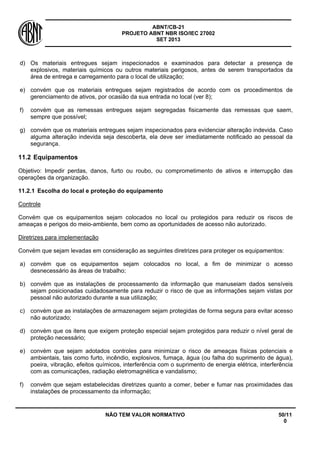 ABNT/CB-21 
PROJETO ABNT NBR ISO/IEC 27002 
SET 2013 
NÃO TEM VALOR NORMATIVO 50/11 
0 
d) 
Os materiais entregues sejam inspecionados e examinados para detectar a presença de explosivos, materiais químicos ou outros materiais perigosos, antes de serem transportados da área de entrega e carregamento para o local de utilização; 
e) 
convém que os materiais entregues sejam registrados de acordo com os procedimentos de gerenciamento de ativos, por ocasião da sua entrada no local (ver 8); 
f) 
convém que as remessas entregues sejam segregadas fisicamente das remessas que saem, sempre que possível; 
g) 
convém que os materiais entregues sejam inspecionados para evidenciar alteração indevida. Caso alguma alteração indevida seja descoberta, ela deve ser imediatamente notificado ao pessoal da segurança. 
11.2 
Equipamentos 
Objetivo: Impedir perdas, danos, furto ou roubo, ou comprometimento de ativos e interrupção das operações da organização. 
11.2.1 
Escolha do local e proteção do equipamento 
Controle 
Convém que os equipamentos sejam colocados no local ou protegidos para reduzir os riscos de ameaças e perigos do meio-ambiente, bem como as oportunidades de acesso não autorizado. 
Diretrizes para implementação 
Convém que sejam levadas em consideração as seguintes diretrizes para proteger os equipamentos: 
a) 
convém que os equipamentos sejam colocados no local, a fim de minimizar o acesso desnecessário às áreas de trabalho; 
b) 
convém que as instalações de processamento da informação que manuseiam dados sensíveis sejam posicionadas cuidadosamente para reduzir o risco de que as informações sejam vistas por pessoal não autorizado durante a sua utilização; 
c) 
convém que as instalações de armazenagem sejam protegidas de forma segura para evitar acesso não autorizado; 
d) 
convém que os itens que exigem proteção especial sejam protegidos para reduzir o nível geral de proteção necessário; 
e) 
convém que sejam adotados controles para minimizar o risco de ameaças físicas potenciais e ambientais, tais como furto, incêndio, explosivos, fumaça, água (ou falha do suprimento de água), poeira, vibração, efeitos químicos, interferência com o suprimento de energia elétrica, interferência com as comunicações, radiação eletromagnética e vandalismo; 
f) 
convém que sejam estabelecidas diretrizes quanto a comer, beber e fumar nas proximidades das instalações de processamento da informação;  