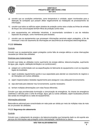 ABNT/CB-21 
PROJETO ABNT NBR ISO/IEC 27002 
SET 2013 
NÃO TEM VALOR NORMATIVO 51/11 
0 
g) 
convém que as condições ambientais, como temperatura e umidade, sejam monitoradas para a detecção de condições que possam afetar negativamente as instalações de processamento da informação; 
h) 
convém que todos os edifícios sejam dotados de proteção contra raios e todas as linhas de entrada de força e de comunicações tenham filtros de proteção contra raios; 
i) 
para equipamentos em ambientes industriais, é recomendado considerar o uso de métodos especiais de proteção, como membranas para teclados; 
j) 
convém que os equipamentos que processam informações sensíveis sejam protegidos, a fim de minimizar o risco de vazamento de informações em decorrência de emanações eletromagnéticas. 
11.2.2 
Utilidades 
Controle 
Convém que os equipamentos sejam protegidos contra falta de energia elétrica e outras interrupções causadas por falhas das utilidades. 
Diretrizes para implementação 
Convém que todas as utilidades (como suprimento de energia elétrica, telecomunicações, suprimento de água, gás, esgoto, calefação/ventilação e ar-condicionado) : 
a) 
estejam em conformidade com as especificações do fabricante do equipamento e com os requisitos legais da localidade; 
b) 
sejam avaliadas regularmente quanto á sua capacidade para atender ao crescimento do negócio e ás interações com outras utilidades; 
c) 
sejam inspecionadas e testadas regularmente para assegurar o seu adequado funcionamento; 
d) 
seja alarmada para detectar mau funcionamento, quando necessário; 
e) 
tenham múltiplas alimentações com rotas físicas diferentes; 
Convém que seja providenciada iluminação e comunicação de emergência. As chaves de emergência (switches) e válvulas para o corte de energia, água, gás ou outras utilidades, sejam localizadas próximo das saídas de emergência ou salas de equipamentos. 
Informações adicionais 
Redundância adicional para conectividade em rede pode ser obtida por meio de múltiplas rotas de mais de um provedor de utilidades. 
11.2.3 
Segurança do cabeamento 
Controle 
Convém que o cabeamento de energia e de telecomunicações que transporta dado ou dá suporte aos serviços de informações seja protegido contra interceptação, interferência ou danos.  