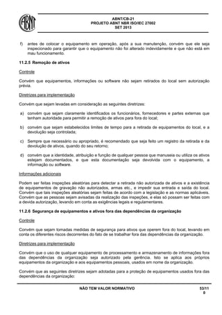ABNT/CB-21 
PROJETO ABNT NBR ISO/IEC 27002 
SET 2013 
NÃO TEM VALOR NORMATIVO 53/11 
0 
f) 
antes de colocar o equipamento em operação, após a sua manutenção, convém que ele seja inspecionado para garantir que o equipamento não foi alterado indevidamente e que não está em mau funcionamento. 
11.2.5 
Remoção de ativos 
Controle 
Convém que equipamentos, informações ou software não sejam retirados do local sem autorização prévia. 
Diretrizes para implementação 
Convém que sejam levadas em consideração as seguintes diretrizes: 
a) 
convém que sejam claramente identificados os funcionários, fornecedores e partes externas que tenham autoridade para permitir a remoção de ativos para fora do local; 
b) 
convém que sejam estabelecidos limites de tempo para a retirada de equipamentos do local, e a devolução seja controlada; 
c) 
Sempre que necessário ou apropriado, é recomendado que seja feito um registro da retirada e da devolução de ativos, quando do seu retorno; 
d) 
convém que a identidade, atribuição e função de qualquer pessoa que manuseia ou utiliza os ativos estejam documentados, e que esta documentação seja devolvida com o equipamento, a informação ou software. 
Informações adicionais 
Podem ser feitas inspeções aleatórias para detectar a retirada não autorizada de ativos e a existência de equipamentos de gravação não autorizados, armas etc., e impedir sua entrada e saída do local. Convém que tais inspeções aleatórias sejam feitas de acordo com a legislação e as normas aplicáveis. Convém que as pessoas sejam avisadas da realização das inspeções, e elas só possam ser feitas com a devida autorização, levando em conta as exigências legais e regulamentares. 
11.2.6 
Segurança de equipamentos e ativos fora das dependências da organização 
Controle 
Convém que sejam tomadas medidas de segurança para ativos que operem fora do local, levando em conta os diferentes riscos decorrentes do fato de se trabalhar fora das dependências da organização. 
Diretrizes para implementação 
Convém que o uso de qualquer equipamento de processamento e armazenamento de informações fora das dependências da organização seja autorizado pela gerência. Isto se aplica aos próprios equipamentos da organização e aos equipamentos pessoais, usados em nome da organização. 
Convém que as seguintes diretrizes sejam adotadas para a proteção de equipamentos usados fora das dependências da organização:  