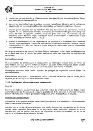 ABNT/CB-21 
PROJETO ABNT NBR ISO/IEC 27002 
SET 2013 
NÃO TEM VALOR NORMATIVO 54/11 
0 
a) 
convém que os equipamentos e mídias removidos das dependências da organização não fiquem sem supervisão em lugares públicos; 
b) 
convém que sejam observadas a qualquer tempo as instruções do fabricante para a proteção do equipamento, por exemplo, proteção contra a exposição a campos eletromagnéticos intensos; 
c) 
convém que os controles para as localidades fora das dependências da organização, como, o trabalho em casa e localidades remotas e temporárias, sejam determinados por uma avaliação de riscos, devendo ser aplicados controles adequados para cada caso, por exemplo, arquivos trancáveis, política de "mesa limpa", controles de acesso a computadores, e comunicação segura com o escritório (ver também ISO/IEC 27033); 
d) 
quando o equipamento fora das dependências da organização é transferido entre diferentes pessoas ou partes externas, convém que seja mantido um registro para definir a cadeia de custodia do equipamento, incluindo pelo menos os nomes e organizações daqueles que são responsáveis pelo equipamento. 
Os riscos de segurança, por exemplo, de danos, furto ou espionagem, podem variar consideravelmente de um local para outro, e convém que sejam levados em conta para determinar os controles mais apropriados. 
Informações adicionais 
Os equipamentos de armazenagem e processamento de informações incluem todas as formas de computadores pessoais, agendas eletrônicas, telefones celulares, cartões inteligentes, papéis e outros tipos, utilizados no trabalho em casa, ou que são removidos do local normal de trabalho. 
Informações adicionais sobre outros aspectos da proteção de dispositivos móveis podem ser encontradas em 6.2. 
Recomenda-se evitar o risco, desencorajando os funcionários de trabalharem fora das instalações da organização, ou restringindo o uso de dispositivos móveis. 
11.2.7 
Reutilização e alienação segura de equipamentos 
Controle 
Convém que todos os equipamentos que contenham mídias de armazenamento de dados sejam examinados antes do descarte, para assegurar que todos os dados sensíveis e softwares licenciados tenham sido removidos ou sobre-gravados com segurança, antes do descarte ou do seu uso. 
Diretrizes para implementação 
Convém que os equipamentos sejam inspecionados para verificar se a mídia está ou não armazenada, antes do descarte ou reutilização. 
Convém que as mídias de armazenamento que contém informações confidenciais ou de direitos autorais sejam destruídas fisicamente, ou as informações sejam destruídas, apagadas ou sobre- gravadas por meio de técnicas que tornem as informações originais irrecuperáveis, em vez de se usarem as funções-padrão de apagar ou formatar.  