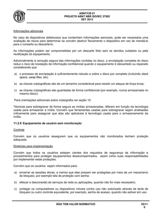 ABNT/CB-21 
PROJETO ABNT NBR ISO/IEC 27002 
SET 2013 
NÃO TEM VALOR NORMATIVO 55/11 
0 
Informações adicionais 
No caso de dispositivos defeituosos que contenham informações sensíveis, pode ser necessária uma avaliação de riscos para determinar se convém destruir fisicamente o dispositivo em vez de mandá-lo para o conserto ou descartá-lo. 
As informações podem ser comprometidas por um descarte feito sem os devidos cuidados ou pela reutilização do equipamento. 
Adicionalmente à remoção segura das informações contidas no disco, a encriptação completa do disco reduz o risco de revelação de informação confidencial quando o equipamento é descartado ou reparado considerando que: 
a) 
o processo de encriptação é suficientemente robusto e cobre o disco por completo (incluindo slack space, swap files, etc) 
b) 
as chaves criptográficas são de um tamanho considerável para resistir um ataque de força bruta; 
c) 
as chaves criptográficas são guardadas de forma confidencial (por exemplo, nunca armazenada no mesmo disco). 
Para orientações adicionais sobre criptografia ver seção 10. 
Técnicas para sobregravar de forma segura as mídias armazenadas, diferem em função da tecnologia usada para armazenar a mídia. Convém que ferramentas usadas para sobregravar sejam analisadas criticamente para assegurar que elas são aplicáveis à tecnologia usada para o armazenamento da mídia. 
11.2.8 
Equipamento de usuário sem monitoração 
Controle 
Convém que os usuários assegurem que os equipamentos não monitorados tenham proteção adequada. 
Diretrizes para implementação 
Convém que todos os usuários estejam cientes dos requisitos de segurança da informação e procedimentos para proteger equipamentos desacompanhados, assim como suas responsabilidades por implementar estas proteções. 
Convém que os usuários sejam informados para: 
a) 
encerrar as sessões ativas, a menos que elas possam ser protegidas por meio de um mecanismo de bloqueio, por exemplo tela de proteção com senha; 
b) 
efetuar a desconexão de serviços de rede ou aplicações, quando não for mais necessário; 
c) 
proteger os computadores ou dispositivos móveis contra uso não autorizado através de tecla de bloqueio ou outro controle equivalente, por exemplo, senha de acesso, quando não estiver em uso.  