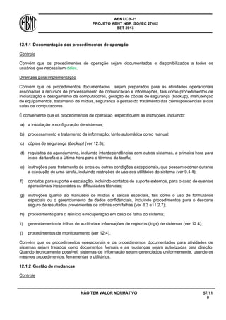 ABNT/CB-21 
PROJETO ABNT NBR ISO/IEC 27002 
SET 2013 
NÃO TEM VALOR NORMATIVO 57/11 
0 
12.1.1 
Documentação dos procedimentos de operação 
Controle 
Convém que os procedimentos de operação sejam documentados e disponibilizados a todos os usuários que necessitem deles. 
Diretrizes para implementação 
Convém que os procedimentos documentados sejam preparados para as atividades operacionais associadas a recursos de processamento de comunicação e informações, tais como procedimentos de inicialização e desligamento de computadores, geração de cópias de segurança (backup), manutenção de equipamentos, tratamento de mídias, segurança e gestão do tratamento das correspondências e das salas de computadores. 
É conveniente que os procedimentos de operação especifiquem as instruções, incluindo: 
a) 
a instalação e configuração de sistemas; 
b) 
processamento e tratamento da informação, tanto automática como manual; 
c) 
cópias de segurança (backup) (ver 12.3); 
d) 
requisitos de agendamento, incluindo interdependências com outros sistemas, a primeira hora para início da tarefa e a última hora para o término da tarefa; 
e) 
instruções para tratamento de erros ou outras condições excepcionais, que possam ocorrer durante a execução de uma tarefa, incluindo restrições de uso dos utilitários do sistema (ver 9.4.4); 
f) 
contatos para suporte e escalação, incluindo contatos de suporte externos, para o caso de eventos operacionais inesperados ou dificuldades técnicas; 
g) 
instruções quanto ao manuseio de mídias e saídas especiais, tais como o uso de formulários especiais ou o gerenciamento de dados confidenciais, incluindo procedimentos para o descarte seguro de resultados provenientes de rotinas com falhas (ver 8.3 e11.2.7); 
h) 
procedimento para o reinício e recuperação em caso de falha do sistema; 
i) 
gerenciamento de trilhas de auditoria e informações de registros (logs) de sistemas (ver 12.4); 
j) 
procedimentos de monitoramento (ver 12.4). 
Convém que os procedimentos operacionais e os procedimentos documentados para atividades de sistemas sejam tratados como documentos formais e as mudanças sejam autorizadas pela direção. Quando tecnicamente possível, sistemas de informação sejam gerenciados uniformemente, usando os mesmos procedimentos, ferramentas e utilitários. 
12.1.2 
Gestão de mudanças 
Controle  