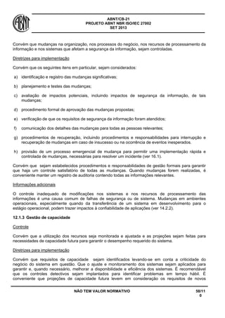 ABNT/CB-21 
PROJETO ABNT NBR ISO/IEC 27002 
SET 2013 
NÃO TEM VALOR NORMATIVO 58/11 
0 
Convém que mudanças na organização, nos processos do negócio, nos recursos de processamento da informação e nos sistemas que afetam a segurança da informação, sejam controladas. 
Diretrizes para implementação 
Convém que os seguintes itens em particular, sejam considerados: 
a) 
identificação e registro das mudanças significativas; 
b) 
planejamento e testes das mudanças; 
c) 
avaliação de impactos potenciais, incluindo impactos de segurança da informação, de tais mudanças; 
d) 
procedimento formal de aprovação das mudanças propostas; 
e) 
verificação de que os requisitos de segurança da informação foram atendidos; 
f) 
comunicação dos detalhes das mudanças para todas as pessoas relevantes; 
g) 
procedimentos de recuperação, incluindo procedimentos e responsabilidades para interrupção e recuperação de mudanças em caso de insucesso ou na ocorrência de eventos inesperados. 
h) 
provisão de um processo emergencial de mudança para permitir uma implementação rápida e controlada de mudanças, necessárias para resolver um incidente (ver 16.1). 
Convém que sejam estabelecidos procedimentos e responsabilidades de gestão formais para garantir que haja um controle satisfatório de todas as mudanças. Quando mudanças forem realizadas, é conveniente manter um registro de auditoria contendo todas as informações relevantes. 
Informações adicionais 
O controle inadequado de modificações nos sistemas e nos recursos de processamento das informações é uma causa comum de falhas de segurança ou de sistema. Mudanças em ambientes operacionais, especialmente quando da transferência de um sistema em desenvolvimento para o estágio operacional, podem trazer impactos à confiabilidade de aplicações (ver 14.2.2). 
12.1.3 
Gestão de capacidade 
Controle 
Convém que a utilização dos recursos seja monitorada e ajustada e as projeções sejam feitas para necessidades de capacidade futura para garantir o desempenho requerido do sistema. 
Diretrizes para implementação 
Convém que requisitos de capacidade sejam identificados levando-se em conta a criticidade do negócio do sistema em questão. Que o ajuste e monitoramento dos sistemas sejam aplicados para garantir e, quando necessário, melhorar a disponibilidade e eficiência dos sistemas. É recomendável que os controles detectivos sejam implantados para identificar problemas em tempo hábil. É conveniente que projeções de capacidade futura levem em consideração os requisitos de novos  