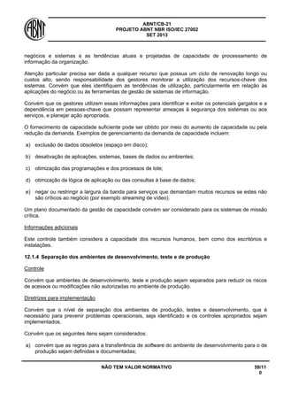 ABNT/CB-21 
PROJETO ABNT NBR ISO/IEC 27002 
SET 2013 
NÃO TEM VALOR NORMATIVO 59/11 
0 
negócios e sistemas e as tendências atuais e projetadas de capacidade de processamento de informação da organização. 
Atenção particular precisa ser dada a qualquer recurso que possua um ciclo de renovação longo ou custos alto, sendo responsabilidade dos gestores monitorar a utilização dos recursos-chave dos sistemas. Convém que eles identifiquem as tendências de utilização, particularmente em relação às aplicações do negócio ou às ferramentas de gestão de sistemas de informação. 
Convém que os gestores utilizem essas informações para identificar e evitar os potenciais gargalos e a dependência em pessoas-chave que possam representar ameaças à segurança dos sistemas ou aos serviços, e planejar ação apropriada. 
O fornecimento de capacidade suficiente pode ser obtido por meio do aumento de capacidade ou pela redução da demanda. Exemplos de gerenciamento da demanda de capacidade incluem: 
a) 
exclusão de dados obsoletos (espaço em disco); 
b) 
desativação de aplicações, sistemas, bases de dados ou ambientes; 
c) 
otimização das programações e dos processos de lote; 
d) 
otimização da lógica de aplicação ou das consultas à base de dados; 
e) 
negar ou restringir a largura da banda para serviços que demandam muitos recursos se estes não são críticos ao negócio (por exemplo streaming de vídeo). 
Um plano documentado da gestão de capacidade convém ser considerado para os sistemas de missão crítica. 
Informações adicionais 
Este controle também considera a capacidade dos recursos humanos, bem como dos escritórios e instalações. 
12.1.4 
Separação dos ambientes de desenvolvimento, teste e de produção 
Controle 
Convém que ambientes de desenvolvimento, teste e produção sejam separados para reduzir os riscos de acessos ou modificações não autorizadas no ambiente de produção. 
Diretrizes para implementação 
Convém que o nível de separação dos ambientes de produção, testes e desenvolvimento, que é necessário para prevenir problemas operacionais, seja identificado e os controles apropriados sejam implementados. 
Convém que os seguintes itens sejam considerados: 
a) 
convém que as regras para a transferência de software do ambiente de desenvolvimento para o de produção sejam definidas e documentadas;  