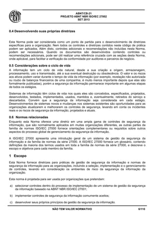 ABNT/CB-21 
PROJETO ABNT NBR ISO/IEC 27002 
SET 2013 
NÃO TEM VALOR NORMATIVO 6/110 
0.4 Desenvolvendo suas próprias diretrizes 
Esta Norma pode ser considerada como um ponto de partida para o desenvolvimento de diretrizes específicas para a organização. Nem todos os controles e diretrizes contidos neste código de prática podem ser aplicados. Além disto, controles adicionais e recomendações não incluídas nesta Norma, podem ser necessários. Quando os documentos são desenvolvidos contendo controles ou recomendações adicionais, pode ser útil realizar uma referência cruzada com as seções desta Norma, onde aplicável, para facilitar a verificação da conformidade por auditores e parceiros de negócio. 
0.5 
Considerações sobre o ciclo de vida 
A informação tem um ciclo de vida natural, desde a sua criação e origem, armazenagem, processamento, uso e transmissão, até a sua eventual destruição ou obsolecência. O valor e os riscos aos ativos podem variar durante o tempo de vida da informação (por exemplo, revelação não autorizada ou roubo de balanços financeiros de uma companhia, é muito menos importante depois que elas são formalmente publicadas), porém a segurança da informação permanece importante em algumas etapas de todos os estágios. 
Sistemas de informação têm ciclos de vida nos quais eles são concebidos, especificados, projetados, desenvolvidos, testados, implementados, usados, mantidos e, eventualmente, retirados do serviço e descartados. Convém que a segurança da informação seja considerada em cada estágio. Desenvolvimentos de sistemas novos e mudanças nos sistemas existentes são oportunidades para as organizações atualizarem e melhorarem os controles de segurança, levando em conta os incidentes reais e os riscos de segurança da informação, projetados e atuais. 
0.6 
Normas relacionadas 
Enquanto esta Norma oferece uma diretriz em uma ampla gama de controles de segurança da informação, que são normalmente aplicados em muitas organizações diferentes, as outras partes da família de normas ISO/IEC 27000 fornece orientações complementares ou requisitos sobre outros aspectos do processo global de gerenciamento da segurança da informação. 
A ISO/IEC 27000 apresenta uma introdução geral de um sistema de gestão da segurança da informação e da família de normas da série 27000. A ISO/IEC 27000 fornece um glossário, contendo definições da maioria dos termos usados em toda a família de normas da série 27000, e descreve o escopo e objetivos para cada membro da família. 
1 
Escopo 
Esta Norma fornece diretrizes para práticas de gestão de segurança da informação e normas de segurança da informação para as organizações, incluindo a seleção, implementação e o gerenciamento de controles, levando em consideração os ambientes de risco da segurança da informação da organização. 
Esta norma é projetada para ser usada por organizações que pretendam: 
a) 
selecionar controles dentro do processo de implementação de um sistema de gestão da segurança da informação baseado na ABNT NBR ISO/IEC 27001; 
b) 
implementar controles de segurança da informação comumente aceitos; 
c) 
desenvolver seus próprios princípios de gestão da segurança da informação.  