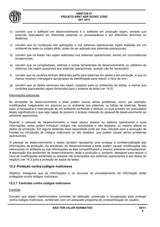 ABNT/CB-21 
PROJETO ABNT NBR ISO/IEC 27002 
SET 2013 
NÃO TEM VALOR NORMATIVO 60/11 
0 
b) 
convém que o software em desenvolvimento e o software em produção sejam, sempre que possível, executados em diferentes sistemas ou processadores e em diferentes domínios ou diretórios; 
c) 
convém que as mudanças nas aplicações e nos sistemas operacionais sejam testadas em um ambiente de teste ou projeto piloto, antes de ser aplicado aos sistemas operacionais. 
d) 
convém que os testes não sejam realizados nos sistemas operacionais, exceto em circunstâncias excepcionais; 
e) 
convém que os compiladores, editores e outras ferramentas de desenvolvimento ou utilitários de sistemas não sejam acessíveis aos sistemas operacionais, quando não for necessário; 
f) 
convém que os usuários tenham diferentes perfis para sistemas em testes e em produção, e que os menus mostrem mensagens apropriadas de identificação para reduzir o risco de erro; 
g) 
convém que os dados sensíveis não sejam copiados para os ambientes de testes, a menos que controles equivalentes sejam fornecidos para o sistema de teste (ver 14.3). 
Informações adicionais 
As atividades de desenvolvimento e teste podem causar sérios problemas, como, por exemplo, modificações inesperadas em arquivos ou no ambiente dos sistemas, ou falhas de sistemas. Nesse caso, é necessária a manutenção de um ambiente conhecido e estável, no qual possam ser executados testes significativos e que seja capaz de prevenir o acesso indevido do pessoal de desenvolvimento ao ambiente operacional. 
Quando o pessoal de desenvolvimento e teste possui acesso ao sistema operacional e suas informações, estes podem introduzir códigos não autorizados e não testados, ou mesmo alterar os dados de produção. Em alguns sistemas essa capacidade pode ser mau utilizada para a execução de fraudes ou introdução de códigos maliciosos ou não testados, que podem causar sérios problemas operacionais. 
O pessoal de desenvolvimento e testes também representa uma ameaça à confidencialidade das informações de produção. As atividades de desenvolvimento e teste podem causar modificações não intencionais no software ou nas informações se eles compartilharem o mesmo ambiente computacional. A separação dos ambientes de desenvolvimento, teste e produção é, portanto, desejável para reduzir o risco de modificações acidentais ou acessos não autorizados aos sistemas operacionais e aos dados do negócio (ver 14.3 para a proteção de dados de teste). 
12.2 
Proteção contra códigos maliciosos 
Objetivo: Assegurar que as informações e os recursos de processamento da informação estão protegidos contra códigos maliciosos. 
12.2.1 
Controles contra códigos maliciosos 
Controle 
Convém que sejam implementados controles de detecção, prevenção e recuperação para proteger contra códigos maliciosos, combinado com um adequado programa de conscientização do usuário.  