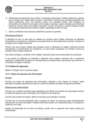 ABNT/CB-21 
PROJETO ABNT NBR ISO/IEC 27002 
SET 2013 
NÃO TEM VALOR NORMATIVO 62/11 
0 
k) 
implementar procedimentos para verificar a informação relacionada a códigos maliciosos e garantir que os boletins com alertas sejam precisos e informativos; Convém que os gestores garantam que fontes qualificadas, como, por exemplo, jornais com reputação idônea, sites confiáveis ou fornecedores de software de proteção contra códigos maliciosos, sejam utilizadas para diferenciar boatos de notícias reais sobre códigos maliciosos; convém que todos os usuários estejam cientes dos problemas decorrentes de boatos e estejam capacitados a lidar com eles; 
l) 
isolar os ambientes onde impactos catastróficos possam ser gerados. 
Informações adicionais 
A utilização de dois ou mais tipos de software de controle contra códigos maliciosos de diferentes fornecedores e tecnologias no ambiente de processamento da informação pode aumentar a eficácia na proteção contra códigos maliciosos. 
Convém que seja tomado cuidado para proteção contra a introdução de códigos maliciosos durante manutenções e procedimentos de emergência, os quais podem ultrapassar os controles comuns de proteção contra códigos maliciosos. 
Sob certas condições, a proteção contra códigos maliciosos pode causar perturbação nas operações. 
O uso isolado de softwares de reparação e detecção contra códigos maliciosos não é usualmente adequado e geralmente necessita ser acompanhado de procedimentos operacionais que previnam a introdução de códigos maliciosos. 
12.3 
Cópias de segurança 
Objetivo: Proteger contra a perda de dados. 
12.3.1 
Cópias de segurança das informações 
Controle 
Convém que cópias de segurança das informações, softwares e das imagens do sistema, sejam efetuadas e testadas regularmente conforme a política de geração de cópias de segurança definida. 
Diretrizes para implementação 
Convém que a política de backup seja estabelecida para definir os requisitos da organização relativos às cópias de segurança das informações, dos softwares e dos sistemas. 
Convém que a política de backup defina os requisitos para proteção e retenção. 
Convém que os recursos adequados para a geração de cópias de segurança sejam disponibilizados para garantir que toda informação e software essenciais possam ser recuperados após um desastre ou a falha de uma mídia. 
Quando da elaboração de um plano de backup, convém que os seguintes itens sejam levados em consideração:  