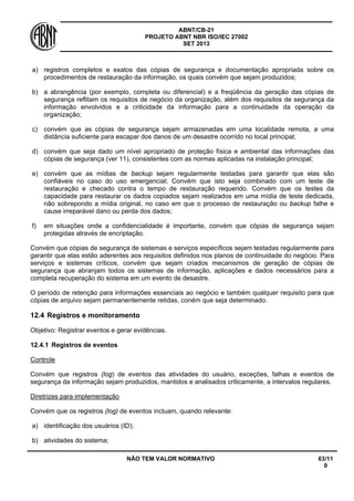 ABNT/CB-21 
PROJETO ABNT NBR ISO/IEC 27002 
SET 2013 
NÃO TEM VALOR NORMATIVO 63/11 
0 
a) 
registros completos e exatos das cópias de segurança e documentação apropriada sobre os procedimentos de restauração da informação, os quais convém que sejam produzidos; 
b) 
a abrangência (por exemplo, completa ou diferencial) e a freqüência da geração das cópias de segurança reflitam os requisitos de negócio da organização, além dos requisitos de segurança da informação envolvidos e a criticidade da informação para a continuidade da operação da organização; 
c) 
convém que as cópias de segurança sejam armazenadas em uma localidade remota, a uma distância suficiente para escapar dos danos de um desastre ocorrido no local principal; 
d) 
convém que seja dado um nível apropriado de proteção física e ambiental das informações das cópias de segurança (ver 11), consistentes com as normas aplicadas na instalação principal; 
e) 
convém que as mídias de backup sejam regularmente testadas para garantir que elas são confiáveis no caso do uso emergencial; Convém que isto seja combinado com um teste de restauração e checado contra o tempo de restauração requerido. Convém que os testes da capacidade para restaurar os dados copiados sejam realizados em uma mídia de teste dedicada, não sobrepondo a mídia original, no caso em que o processo de restauração ou backup falhe e cause irreparável dano ou perda dos dados; 
f) 
em situações onde a confidencialidade é importante, convém que cópias de segurança sejam protegidas através de encriptação. 
Convém que cópias de segurança de sistemas e serviços específicos sejam testadas regularmente para garantir que elas estão aderentes aos requisitos definidos nos planos de continuidade do negócio. Para serviços e sistemas críticos, convém que sejam criados mecanismos de geração de cópias de segurança que abranjam todos os sistemas de informação, aplicações e dados necessários para a completa recuperação do sistema em um evento de desastre. 
O período de retenção para informações essenciais ao negócio e também qualquer requisito para que cópias de arquivo sejam permanentemente retidas, coném que seja determinado. 
12.4 
Registros e monitoramento 
Objetivo: Registrar eventos e gerar evidências. 
12.4.1 
Registros de eventos 
Controle 
Convém que registros (log) de eventos das atividades do usuário, exceções, falhas e eventos de segurança da informação sejam produzidos, mantidos e analisados criticamente, a intervalos regulares. 
Diretrizes para implementação 
Convém que os registros (log) de eventos incluam, quando relevante: 
a) 
identificação dos usuários (ID); 
b) 
atividades do sistema;  