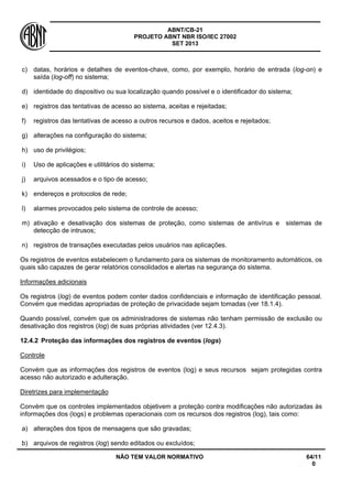 ABNT/CB-21 
PROJETO ABNT NBR ISO/IEC 27002 
SET 2013 
NÃO TEM VALOR NORMATIVO 64/11 
0 
c) 
datas, horários e detalhes de eventos-chave, como, por exemplo, horário de entrada (log-on) e saída (log-off) no sistema; 
d) 
identidade do dispositivo ou sua localização quando possível e o identificador do sistema; 
e) 
registros das tentativas de acesso ao sistema, aceitas e rejeitadas; 
f) 
registros das tentativas de acesso a outros recursos e dados, aceitos e rejeitados; 
g) 
alterações na configuração do sistema; 
h) 
uso de privilégios; 
i) 
Uso de aplicações e utilitários do sistema; 
j) 
arquivos acessados e o tipo de acesso; 
k) 
endereços e protocolos de rede; 
l) 
alarmes provocados pelo sistema de controle de acesso; 
m) 
ativação e desativação dos sistemas de proteção, como sistemas de antivírus e sistemas de detecção de intrusos; 
n) 
registros de transações executadas pelos usuários nas aplicações. 
Os registros de eventos estabelecem o fundamento para os sistemas de monitoramento automáticos, os quais são capazes de gerar relatórios consolidados e alertas na segurança do sistema. 
Informações adicionais 
Os registros (log) de eventos podem conter dados confidenciais e informação de identificação pessoal. Convém que medidas apropriadas de proteção de privacidade sejam tomadas (ver 18.1.4). 
Quando possível, convém que os administradores de sistemas não tenham permissão de exclusão ou desativação dos registros (log) de suas próprias atividades (ver 12.4.3). 
12.4.2 
Proteção das informações dos registros de eventos (logs) 
Controle 
Convém que as informações dos registros de eventos (log) e seus recursos sejam protegidas contra acesso não autorizado e adulteração. 
Diretrizes para implementação 
Convém que os controles implementados objetivem a proteção contra modificações não autorizadas às informações dos (logs) e problemas operacionais com os recursos dos registros (log), tais como: 
a) 
alterações dos tipos de mensagens que são gravadas; 
b) 
arquivos de registros (log) sendo editados ou excluídos;  