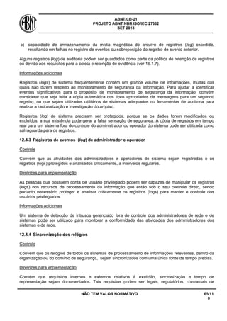 ABNT/CB-21 
PROJETO ABNT NBR ISO/IEC 27002 
SET 2013 
NÃO TEM VALOR NORMATIVO 65/11 
0 
c) 
capacidade de armazenamento da mídia magnética do arquivo de registros (log) excedida, resultando em falhas no registro de eventos ou sobreposição do registro de evento anterior. 
Alguns registros (log) de auditoria podem ser guardados como parte da política de retenção de registros ou devido aos requisitos para a coleta e retenção de evidência (ver 16.1.7). 
Informações adicionais 
Registros (logs) de sistema frequentemente contêm um grande volume de informações, muitas das quais não dizem respeito ao monitoramento de segurança da informação. Para ajudar a identificar eventos significativos para o propósito de monitoramento de segurança da informação, convém considerar que seja feita a cópia automática dos tipos apropriados de mensagens para um segundo registro, ou que sejam utilizados utilitários de sistemas adequados ou ferramentas de auditoria para realizar a racionalização e investigação do arquivo. 
Registros (log) de sistema precisam ser protegidos, porque se os dados forem modificados ou excluídos, a sua existência pode gerar a falsa sensação de segurança. A cópia de registros em tempo real para um sistema fora do controle do administrador ou operador do sistema pode ser utilizada como salvaguarda para os registros. 
12.4.3 
Registros de eventos (log) de administrador e operador 
Controle 
Convém que as atividades dos administradores e operadores do sistema sejam registradas e os registros (logs) protegidos e analisados criticamente, a intervalos regulares. 
Diretrizes para implementação 
As pessoas que possuem conta de usuário privilegiado podem ser capazes de manipular os registros (logs) nos recursos de processamento da informação que estão sob o seu controle direto, sendo portanto necessário proteger e analisar criticamente os registros (logs) para manter o controle dos usuários privilegiados. 
Informações adicionais 
Um sistema de detecção de intrusos gerenciado fora do controle dos administradores de rede e de sistemas pode ser utilizado para monitorar a conformidade das atividades dos administradores dos sistemas e de rede. 
12.4.4 
Sincronização dos relógios 
Controle 
Convém que os relógios de todos os sistemas de processamento de informações relevantes, dentro da organização ou do domínio de segurança, sejam sincronizados com uma única fonte de tempo precisa. 
Diretrizes para implementação 
Convém que requisitos internos e externos relativos à exatidão, sincronização e tempo de representação sejam documentados. Tais requisitos podem ser legais, regulatórios, contratuais de  