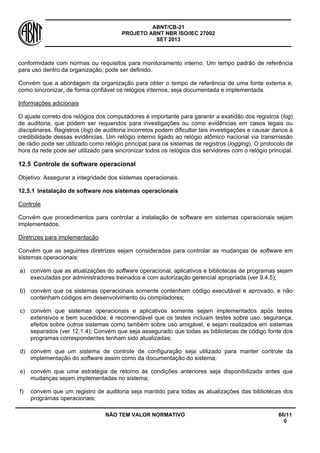 ABNT/CB-21 
PROJETO ABNT NBR ISO/IEC 27002 
SET 2013 
NÃO TEM VALOR NORMATIVO 66/11 
0 
conformidade com normas ou requisitos para monitoramento interno. Um tempo padrão de referência para uso dentro da organização, pode ser definido. 
Convém que a abordagem da organização para obter o tempo de referência de uma fonte externa e, como sincronizar, de forma confiável os relógios internos, seja documentada e implementada. 
Informações adicionais 
O ajuste correto dos relógios dos computadores é importante para garantir a exatidão dos registros (log) de auditoria, que podem ser requeridos para investigações ou como evidências em casos legais ou disciplinares. Registros (log) de auditoria incorretos podem dificultar tais investigações e causar danos à credibilidade dessas evidências. Um relógio interno ligado ao relógio atômico nacional via transmissão de rádio pode ser utilizado como relógio principal para os sistemas de registros (logging). O protocolo de hora da rede pode ser utilizado para sincronizar todos os relógios dos servidores com o relógio principal. 
12.5 
Controle de software operacional 
Objetivo: Assegurar a integridade dos sistemas operacionais. 
12.5.1 
Instalação de software nos sistemas operacionais 
Controle 
Convém que procedimentos para controlar a instalação de software em sistemas operacionais sejam implementados. 
Diretrizes para implementação 
Convém que as seguintes diretrizes sejam consideradas para controlar as mudanças de software em sistemas operacionais: 
a) 
convém que as atualizações do software operacional, aplicativos e bibliotecas de programas sejam executadas por administradores treinados e com autorização gerencial apropriada (ver 9.4.5); 
b) 
convém que os sistemas operacionais somente contenham código executável e aprovado, e não contenham códigos em desenvolvimento ou compiladores; 
c) 
convém que sistemas operacionais e aplicativos somente sejam implementados após testes extensivos e bem sucedidos; é recomendável que os testes incluam testes sobre uso, segurança, efeitos sobre outros sistemas como também sobre uso amigável, e sejam realizados em sistemas separados (ver 12.1.4); Convém que seja assegurado que todas as bibliotecas de código fonte dos programas correspondentes tenham sido atualizadas; 
d) 
convém que um sistema de controle de configuração seja utilizado para manter controle da implementação do software assim como da documentação do sistema; 
e) 
convém que uma estratégia de retorno às condições anteriores seja disponibilizada antes que mudanças sejam implementadas no sistema; 
f) 
convém que um registro de auditoria seja mantido para todas as atualizações das bibliotecas dos programas operacionais;  