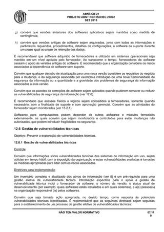 ABNT/CB-21 
PROJETO ABNT NBR ISO/IEC 27002 
SET 2013 
NÃO TEM VALOR NORMATIVO 67/11 
0 
g) 
convém que versões anteriores dos softwares aplicativos sejam mantidas como medida de contingência; 
h) 
convém que versões antigas de software sejam arquivadas, junto com todas as informações e parâmetros requeridos, procedimentos, detalhes de configurações, e software de suporte durante um prazo igual ao prazo de retenção dos dados; 
É recomendável que software adquirido de fornecedores e utilizado em sistemas operacionais seja mantido em um nível apoiado pelo fornecedor. Ao transcorrer o tempo, fornecedores de software cessam o apoio às versões antigas do software. É recomendado que a organização considere os riscos associados à dependência de software sem suporte. 
Convém que qualquer decisão de atualização para uma nova versão considere os requisitos do negócio para a mudança, e da segurança associada por exemplo,a introdução de uma nova funcionalidade de segurança da informação ou a quantidade e a gravidade dos problemas de segurança da informação associados a esta versão. 
Convém que os pacotes de correções de software sejam aplicados quando puderem remover ou reduzir as vulnerabilidades de segurança da informação (ver 12.6). 
É recomendado que acessos físicos e lógicos sejam concedidos a fornecedores, somente quando necessário, com a finalidade de suporte e com aprovação gerencial. Convém que as atividades do fornecedor sejam monitoradas (ver 15.2.1). 
Softwares para computadores podem depender de outros softwares e módulos fornecidos externamente, os quais convém que sejam monitorados e controlados para evitar mudanças não autorizadas, que podem introduzir fragilidades na segurança. 
12.6 
Gestão de vulnerabilidades técnicas 
Objetivo: Prevenir a exploração de vulnerabilidades técnicas. 
12.6.1 
Gestão de vulnerabilidades técnicas 
Controle 
Convém que informações sobre vulnerabilidades técnicas dos sistemas de informação em uso, sejam obtidas em tempo hábil, com a exposição da organização a estas vulnerabilidades avaliadas e tomadas as medidas apropriadas para lidar com os riscos associados. 
Diretrizes para implementação 
Um inventário completo e atualizado dos ativos de informação (ver 8) é um pré-requisito para uma gestão efetiva de vulnerabilidade técnica. Informação especifica para o apoio à gestão de vulnerabilidade técnica inclui o fornecedor de software, o número da versão, o status atual de desenvolvimento (por exemplo, quais softwares estão instalados e em quais sistemas), e a(s) pessoa(s) na organização responsável (is) pelos softwares. 
Convém que seja tomada ação apropriada, no devido tempo, como resposta às potenciais vulnerabilidades técnicas identificadas. É recomendável que as seguintes diretrizes sejam seguidas para o estabelecimento de um processo de gestão efetivo de vulnerabilidades técnicas:  