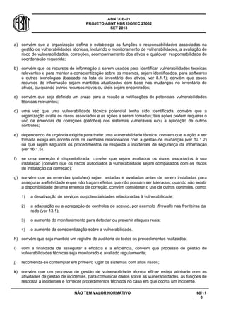 ABNT/CB-21 
PROJETO ABNT NBR ISO/IEC 27002 
SET 2013 
NÃO TEM VALOR NORMATIVO 68/11 
0 
a) 
convém que a organização defina e estabeleça as funções e responsabilidades associadas na gestão de vulnerabilidades técnicas, incluindo o monitoramento de vulnerabilidades, a avaliação de risco de vulnerabilidades, correções, acompanhamento dos ativos e qualquer responsabilidade de coordenação requerida; 
b) 
convém que os recursos de informação a serem usados para identificar vulnerabilidades técnicas relevantes e para manter a conscientização sobre os mesmos, sejam identificados, para softwares e outras tecnologias (baseado na lista de inventário dos ativos, ver 8.1.1); convém que esses recursos de informação sejam mantidos atualizados com base nas mudanças no inventário de ativos, ou quando outros recursos novos ou úteis sejam encontrados; 
c) 
convém que seja definido um prazo para a reação a notificações de potenciais vulnerabilidades técnicas relevantes; 
d) 
uma vez que uma vulnerabilidade técnica potencial tenha sido identificada, convém que a organização avalie os riscos associados e as ações a serem tomadas; tais ações podem requerer o uso de emendas de correções (patches) nos sistemas vulneráveis e/ou a aplicação de outros controles; 
e) 
dependendo da urgência exigida para tratar uma vulnerabilidade técnica, convém que a ação a ser tomada esteja em acordo com os controles relacionados com a gestão de mudanças (ver 12.1.2) ou que sejam seguidos os procedimentos de resposta a incidentes de segurança da informação (ver 16.1.5). 
f) 
se uma correção é disponibilizada, convém que sejam avaliados os riscos associados à sua instalação (convém que os riscos associados à vulnerabilidade sejam comparados com os riscos de instalação da correção); 
g) 
convém que as emendas (patches) sejam testadas e avaliadas antes de serem instaladas para assegurar a efetividade e que não tragam efeitos que não possam ser tolerados; quando não existir a disponibilidade de uma emenda de correção, convém considerar o uso de outros controles, como: 
1) 
a desativação de serviços ou potencialidades relacionadas à vulnerabilidade; 
2) 
a adaptação ou a agregação de controles de acesso, por exemplo firewalls nas fronteiras da rede (ver 13.1); 
3) 
o aumento do monitoramento para detectar ou prevenir ataques reais; 
4) 
o aumento da conscientização sobre a vulnerabilidade. 
h) 
convém que seja mantido um registro de auditoria de todos os procedimentos realizados; 
i) 
com a finalidade de assegurar a eficácia e a eficiência, convém que processo de gestão de vulnerabilidades técnicas seja monitorado e avaliado regularmente; 
j) 
recomenda-se contemplar em primeiro lugar os sistemas com altos riscos; 
k) 
convém que um processo de gestão de vulnerabilidade técnica eficaz esteja alinhado com as atividades de gestão de incidentes, para comunicar dados sobre as vulnerabilidades, às funções de resposta a incidentes e fornecer procedimentos técnicos no caso em que ocorra um incidente.  
