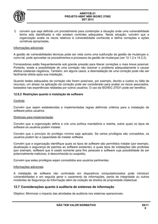 ABNT/CB-21 
PROJETO ABNT NBR ISO/IEC 27002 
SET 2013 
NÃO TEM VALOR NORMATIVO 69/11 
0 
l) 
convém que seja definido um procedimento para contemplar a situação onde uma vulnerabilidade tenha sido identificada e não existam controles adequados. Nesta situação, convém que a organização avalie os riscos relativos à vulnerabilidade conhecida e defina correções e ações corretivas apropriadas. 
Informações adicionais 
A gestão de vulnerabilidades técnicas pode ser vista como uma subfunção da gestão de mudanças e, como tal, pode aproveitar os procedimentos e processos da gestão de mudanças (ver 12.1.2 e 14.2.2). 
Fornecedores estão frequentemente sob grande pressão para liberar correções o mais breve possível. Portanto, existe a possibilidade de uma correção não resolver o problema adequadamente e causar efeitos colaterais negativos. Também, em alguns casos, a desinstalação de uma correção pode não ser facilmente obtida após sua instalação. 
Quando testes adequados de correção não forem possíveis, por exemplo, devido a custos ou falta de recursos, um atraso na aplicação da correção pode ser considerado para avaliar os riscos associados, baseados nas experiências relatadas por outros usuários. O uso da ISO/IEC 27031 pode ser benéfico. 
12.6.2 
Restrições quanto à instalação de software 
Controle 
Convém que sejam estabelecidas e implementadas regras definindo critérios para a instalação de software pelos usuários. 
Diretrizes para implementação 
Convém que a organização defina e crie uma política mandatória e restrita, sobre quais os tipos de software os usuários podem instalar. 
Convém que o princípio do privilégio mínimo seja aplicado. Se certos privilégios são concedidos, os usuários podem ter a capacidade de instalar software. 
Convém que a organização identifique quais os tipos de software são permitidos instalar (por exemplo, atualização e segurança de patches ao software existente), e quais tipos de instalações são proibidas (por exemplo, software que é usado somente para fins pessoais e software cuja possibilidade de ser potencialmente malicioso, é desconhecida ou suspeita). 
Convém que estes privilégios sejam concedidos aos usuários pertinentes. 
Informações adicionais 
A instalação de software não controlada em dispositivos computadorizados pode introduzir vulnerabilidades e em seguida gerar o vazamento de informações, perda de integridade ou outros incidentes de Segurança da Informação além da violação de direitos de propriedade intelectual. 
12.7 
Considerações quanto à auditoria de sistemas de informação 
Objetivo: Minimizar o impacto das atividades de auditoria nos sistemas operacionais.  