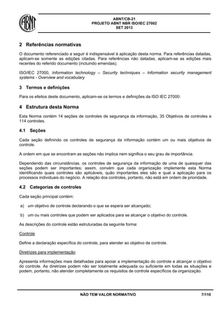 ABNT/CB-21 
PROJETO ABNT NBR ISO/IEC 27002 
SET 2013 
NÃO TEM VALOR NORMATIVO 7/110 
2 
Referências normativas 
O documento referenciado a seguir é indispensável à aplicação desta norma. Para referências datadas, aplicam-se somente as edições citadas. Para referências não datadas, aplicam-se as edições mais recentes do referido documento (incluindo emendas). 
ISO/IEC 27000, Information technology – Security techniques – Information security management systems - Overview and vocabulary 
3 
Termos e definições 
Para os efeitos deste documento, aplicam-se os termos e definições da ISO IEC 27000: 
4 
Estrutura desta Norma 
Esta Norma contém 14 seções de controles de segurança da informação, 35 Objetivos de controles e 114 controles. 
4.1 
Seções 
Cada seção definindo os controles de segurança da informação contém um ou mais objetivos de controle. 
A ordem em que se encontram as seções não implica nem significa o seu grau de importância. 
Dependendo das circunstâncias, os controles de segurança da informação de uma de quaisquer das seções podem ser importantes; assim, convém que cada organização implemente esta Norma identificando quais controles são aplicáveis, quão importantes eles são e qual a aplicação para os processos individuais do negócio. A relação dos controles, portanto, não está em ordem de prioridade. 
4.2 
Categorias de controles 
Cada seção principal contém: 
a) 
um objetivo de controle declarando o que se espera ser alcançado; 
b) 
um ou mais controles que podem ser aplicados para se alcançar o objetivo do controle. 
As descrições do controle estão estruturadas da seguinte forma: 
Controle 
Define a declaração específica do controle, para atender ao objetivo de controle. 
Diretrizes para implementação 
Apresenta informações mais detalhadas para apoiar a implementação do controle e alcançar o objetivo do controle. As diretrizes podem não ser totalmente adequada ou suficiente em todas as situações e podem, portanto, não atender completamente os requisitos de controle específicos da organização.  