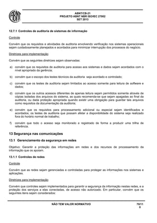 ABNT/CB-21 
PROJETO ABNT NBR ISO/IEC 27002 
SET 2013 
NÃO TEM VALOR NORMATIVO 70/11 
0 
12.7.1 
Controles de auditoria de sistemas de informação 
Controle 
Convém que os requisitos e atividades de auditoria envolvendo verificação nos sistemas operacionais sejam cuidadosamente planejados e acordados para minimizar interrupção dos processos do negócio. 
Diretrizes para implementação 
Convém que as seguintes diretrizes sejam observadas: 
a) 
convém que os requisitos de auditoria para acesso aos sistemas e dados sejam acordados com o nível apropriado da gerência; 
b) 
convém que o escopo dos testes técnicos da auditoria seja acordado e controlado; 
c) 
convém que os testes de auditoria sejam limitados ao acesso somente para leitura de software e dados; 
d) 
convém que os outros acessos diferentes de apenas leitura sejam permitidos somente através de cópias isoladas dos arquivos do sistema, as quais recomenda-se que sejam apagadas ao final da auditoria, ou dada proteção apropriada quando existir uma obrigação para guardar tais arquivos como requisitos da documentação da auditoria; 
e) 
convém que os requisitos para processamento adicional ou especial sejam identificados e acordados; os testes de auditoria que possam afetar a disponibilidade do sistema seja realizado fora do horário normal de trabalho; 
f) 
convém que todo o acesso seja monitorado e registrado de forma a produzir uma trilha de referência. 
13 
Segurança nas comunicações 
13.1 
Gerenciamento da segurança em redes 
Objetivo: Garantir a proteção das informações em redes e dos recursos de processamento da informação que os apoiam. 
13.1.1 
Controles de redes 
Controle 
Convém que as redes sejam gerenciadas e controladas para proteger as informações nos sistemas e aplicações. 
Diretrizes para implementação 
Convém que controles sejam implementados para garantir a segurança da informação nestas redes, e a proteção dos serviços a elas conectadas, de acesso não autorizado. Em particular, convém que os seguintes itens sejam considerados:  